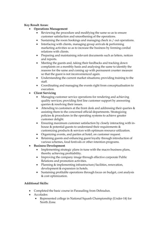 Key Result Areas:
• Operations Management
• Reviewing the procedure and modifying the same so as to ensure
customer satisfaction and smoothening of the operations.
• Sustaining the room bookings and managing check in / out operations.
• Interfacing with clients, managing group arrivals & performing
marketing activities so as to increase the business by forming cordial
relations with clients.
• Preparing and maintaining relevant documents such as letters, notices
and reports.
• Meeting the guests and, taking their feedbacks and tracking down
complaints on a monthly basis and analysing the same to identify the
reasons for the same and coming up with permanent counter measure
so that the guest is not inconvenienced again.
• Understanding the current market situations; providing training to the
staff.
• Coordinating and managing the events right from conceptualisation to
execution.
• Client Servicing
• Managing customer service operations for rendering and achieving
quality services; providing first line customer support by answering
queries & resolving their issues.
• Attending to customers at the front desk and addressing their queries &
assisting them to the concerned official departments. Strategizing
policies & procedures in the operating systems to achieve greater
customer delight.
• Ensuring maximum customer satisfaction by closely interacting with in-
house & potential guests to understand their requirements &
customizing products & services with optimum resource utilization.
• Organizing events, and parties at hotel, on customer request.
• Retaining guests and enhancing guest loyalty through introduction of
various schemes, food festivals or other retention programs.
• Business Development
• Implementing strategic plans in tune with the macro business plans,
thereby achieving profitability.
• Improving the company image through effective corporate Public
Relations and promotion activities.
• Planning & implementing infrastructure/facilities, renovation,
development & expansion in hotels.
• Sustaining profitable operations through focus on budget, cost analysis
& cost optimization.
Additional Skills:
• Completed the basic course in Parasailing from Dehradun.
• Accolades:
• Represented college in National Squash Championship (Under-14) for
North Zone.
 