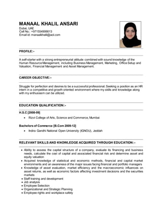 MANAAL KHALIL ANSARI 
Dubai, UAE 
Cell No.: +971554906613 
Email id: manaalkhalil@aol.com 
PROFILE:- 
A self-starter with a strong entrepreneurial attitude combined with sound knowledge of the 
Human Resource Management, including Business Management, Marketing, Office Setup and 
Valuation, Financial Management and Asset Management. 
CAREER OBJECTIVE:- 
Struggle for perfection and desires to be a successful professional. Seeking a position as an HR 
intern in a competitive and growth oriented environment where my skills and knowledge along 
with my enthusiasm can be utilized. 
EDUCATION QUALIFICATION:- 
H.S.C [2008-09] 
 Rizvi College of Arts, Science and Commerce, Mumbai 
Bachelors of Commerce [B.Com 2009-12] 
 Indira Gandhi National Open University (IGNOU), Jeddah 
RELEVANT SKILLS AND KNOWLEDGE ACQUIRED THROUGH EDUCATION:- 
 Ability to assess the capital structure of a company, evaluate its financing and business 
needs, calculate the cost of capital and associated financial risk and determine asset and 
equity valuation 
 Acquired knowledge of statistical and economic methods, financial and capital market 
environments and an awareness of the major issues facing financial and portfolio managers 
 Knowledge of asset evaluation, market efficiency and the macroeconomic influences on 
asset returns, as well as economic factors affecting investment decisions and the securities 
markets 
 Staff training and development 
 Job analysis 
 Employee Selection 
 Organizational and Strategic Planning 
 Employee rights and workplace safety 
 