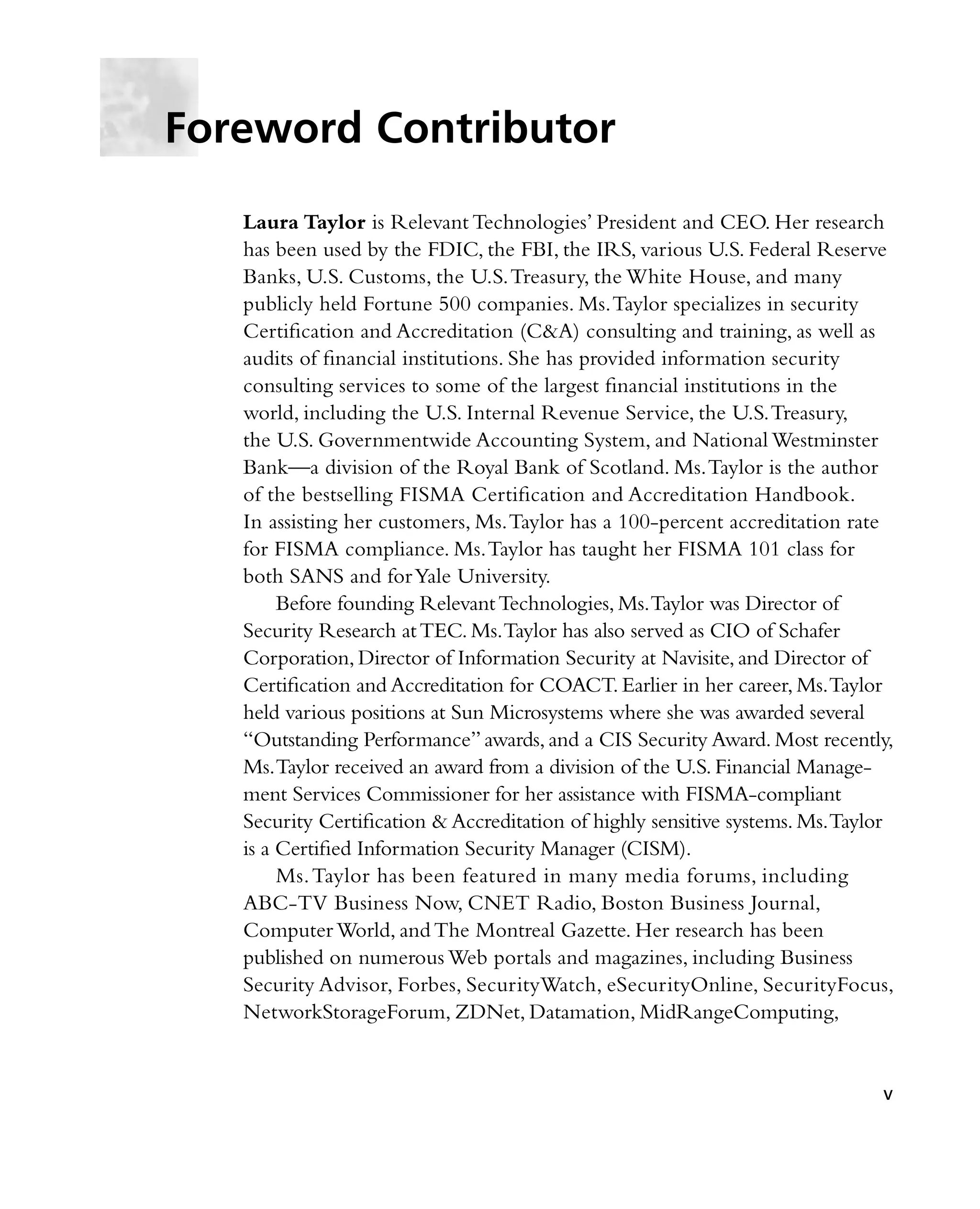 Laura Taylor is Relevant Technologies’ President and CEO. Her research
has been used by the FDIC, the FBI, the IRS, various U.S. Federal Reserve
Banks, U.S. Customs, the U.S.Treasury, the White House, and many
publicly held Fortune 500 companies. Ms.Taylor specializes in security
Certification and Accreditation (C&A) consulting and training, as well as
audits of financial institutions. She has provided information security
consulting services to some of the largest financial institutions in the
world, including the U.S. Internal Revenue Service, the U.S.Treasury,
the U.S. Governmentwide Accounting System, and National Westminster
Bank—a division of the Royal Bank of Scotland. Ms.Taylor is the author
of the bestselling FISMA Certification and Accreditation Handbook.
In assisting her customers, Ms.Taylor has a 100-percent accreditation rate
for FISMA compliance. Ms.Taylor has taught her FISMA 101 class for
both SANS and forYale University.
Before founding RelevantTechnologies, Ms.Taylor was Director of
Security Research atTEC. Ms.Taylor has also served as CIO of Schafer
Corporation, Director of Information Security at Navisite, and Director of
Certification and Accreditation for COACT. Earlier in her career, Ms.Taylor
held various positions at Sun Microsystems where she was awarded several
“Outstanding Performance” awards, and a CIS Security Award. Most recently,
Ms.Taylor received an award from a division of the U.S. Financial Manage-
ment Services Commissioner for her assistance with FISMA-compliant
Security Certification & Accreditation of highly sensitive systems. Ms.Taylor
is a Certified Information Security Manager (CISM).
Ms.Taylor has been featured in many media forums, including
ABC-TV Business Now, CNET Radio, Boston Business Journal,
Computer World, and The Montreal Gazette. Her research has been
published on numerous Web portals and magazines, including Business
Security Advisor, Forbes, SecurityWatch, eSecurityOnline, SecurityFocus,
NetworkStorageForum, ZDNet, Datamation, MidRangeComputing,
Foreword Contributor
v
 
