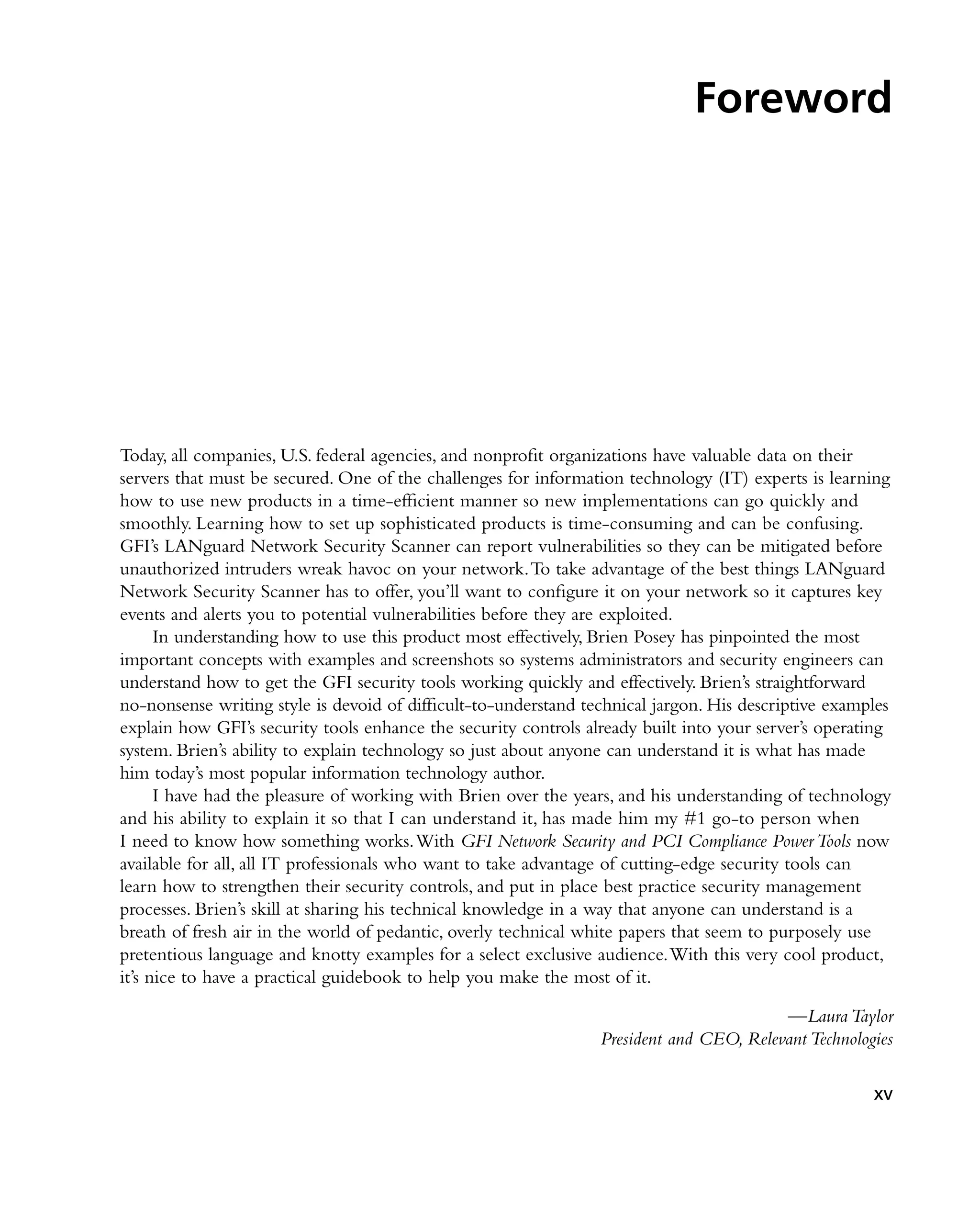 Foreword
Today, all companies, U.S. federal agencies, and nonprofit organizations have valuable data on their
servers that must be secured. One of the challenges for information technology (IT) experts is learning
how to use new products in a time-efficient manner so new implementations can go quickly and
smoothly. Learning how to set up sophisticated products is time-consuming and can be confusing.
GFI’s LANguard Network Security Scanner can report vulnerabilities so they can be mitigated before
unauthorized intruders wreak havoc on your network.To take advantage of the best things LANguard
Network Security Scanner has to offer, you’ll want to configure it on your network so it captures key
events and alerts you to potential vulnerabilities before they are exploited.
In understanding how to use this product most effectively, Brien Posey has pinpointed the most
important concepts with examples and screenshots so systems administrators and security engineers can
understand how to get the GFI security tools working quickly and effectively. Brien’s straightforward
no-nonsense writing style is devoid of difficult-to-understand technical jargon. His descriptive examples
explain how GFI’s security tools enhance the security controls already built into your server’s operating
system. Brien’s ability to explain technology so just about anyone can understand it is what has made
him today’s most popular information technology author.
I have had the pleasure of working with Brien over the years, and his understanding of technology
and his ability to explain it so that I can understand it, has made him my #1 go-to person when
I need to know how something works.With GFI Network Security and PCI Compliance PowerTools now
available for all, all IT professionals who want to take advantage of cutting-edge security tools can
learn how to strengthen their security controls, and put in place best practice security management
processes. Brien’s skill at sharing his technical knowledge in a way that anyone can understand is a
breath of fresh air in the world of pedantic, overly technical white papers that seem to purposely use
pretentious language and knotty examples for a select exclusive audience.With this very cool product,
it’s nice to have a practical guidebook to help you make the most of it.
—Laura Taylor
President and CEO, Relevant Technologies
xv
 