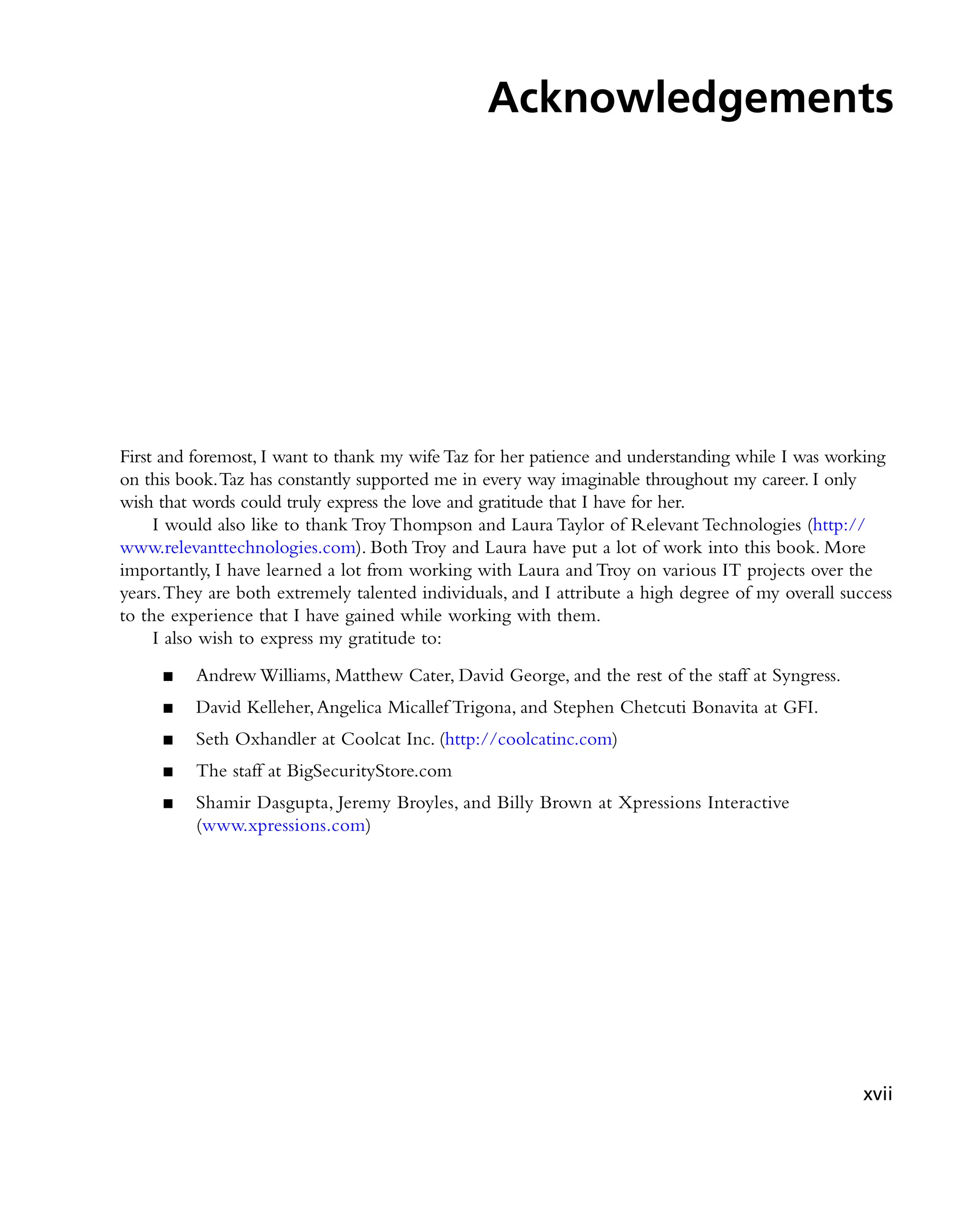Acknowledgements
First and foremost, I want to thank my wife Taz for her patience and understanding while I was working
on this book.Taz has constantly supported me in every way imaginable throughout my career. I only
wish that words could truly express the love and gratitude that I have for her.
I would also like to thank Troy Thompson and Laura Taylor of Relevant Technologies (http://
www.relevanttechnologies.com). Both Troy and Laura have put a lot of work into this book. More
importantly, I have learned a lot from working with Laura and Troy on various IT projects over the
years.They are both extremely talented individuals, and I attribute a high degree of my overall success
to the experience that I have gained while working with them.
I also wish to express my gratitude to:
Andrew Williams, Matthew Cater, David George, and the rest of the staff at Syngress.
■
■
David Kelleher,Angelica Micallef Trigona, and Stephen Chetcuti Bonavita at GFI.
■
■
Seth Oxhandler at Coolcat Inc. (
■
■ http://coolcatinc.com)
The staff at BigSecurityStore.com
■
■
Shamir Dasgupta, Jeremy Broyles, and Billy Brown at Xpressions Interactive
■
■
(www.xpressions.com)
xvii
 