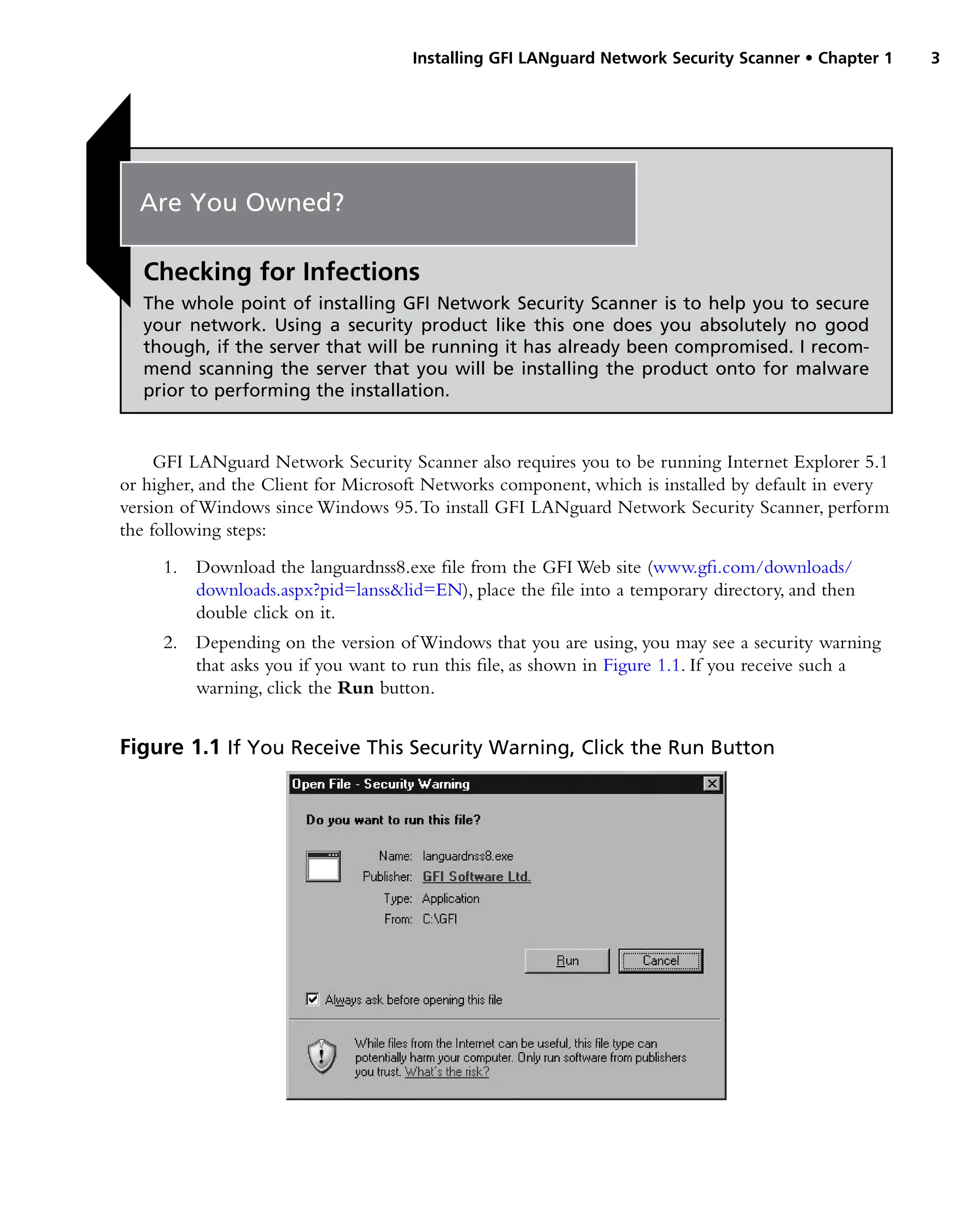 Installing GFI LANguard Network Security Scanner • Chapter 1 3
GFI LANguard Network Security Scanner also requires you to be running Internet Explorer 5.1
or higher, and the Client for Microsoft Networks component, which is installed by default in every
version of Windows since Windows 95.To install GFI LANguard Network Security Scanner, perform
the following steps:
1. Download the languardnss8.exe file from the GFI Web site (www.gfi.com/downloads/
downloads.aspx?pid=lanss&lid=EN), place the file into a temporary directory, and then
double click on it.
2. Depending on the version of Windows that you are using, you may see a security warning
that asks you if you want to run this file, as shown in Figure 1.1. If you receive such a
warning, click the Run button.
Figure 1.1 If You Receive This Security Warning, Click the Run Button
Are You Owned?
Checking for Infections
The whole point of installing GFI Network Security Scanner is to help you to secure
your network. Using a security product like this one does you absolutely no good
though, if the server that will be running it has already been compromised. I recom-
mend scanning the server that you will be installing the product onto for malware
prior to performing the installation.
 