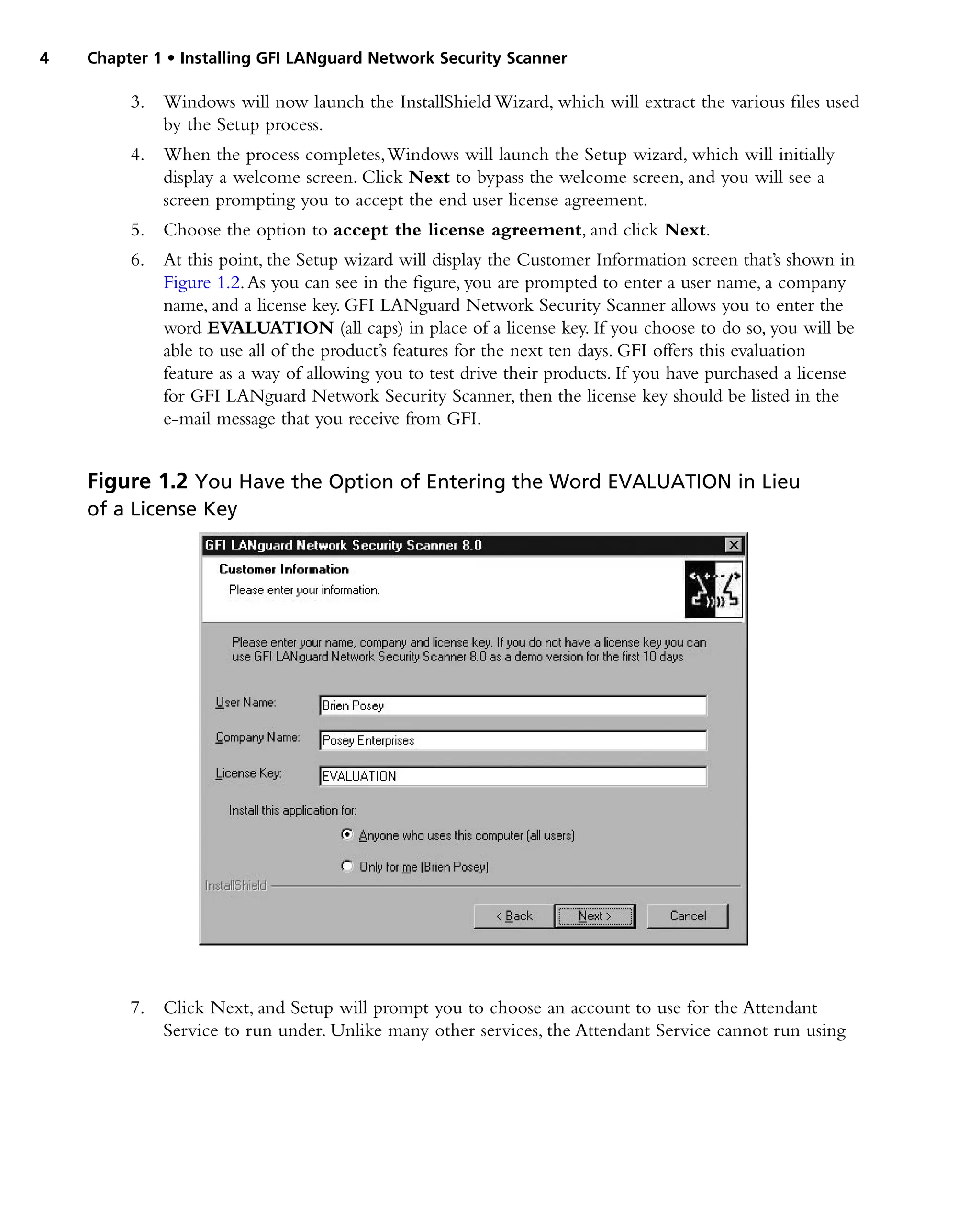 4 Chapter 1 • Installing GFI LANguard Network Security Scanner
3. Windows will now launch the InstallShield Wizard, which will extract the various files used
by the Setup process.
4. When the process completes,Windows will launch the Setup wizard, which will initially
display a welcome screen. Click Next to bypass the welcome screen, and you will see a
screen prompting you to accept the end user license agreement.
5. Choose the option to accept the license agreement, and click Next.
6. At this point, the Setup wizard will display the Customer Information screen that’s shown in
Figure 1.2.As you can see in the figure, you are prompted to enter a user name, a company
name, and a license key. GFI LANguard Network Security Scanner allows you to enter the
word EVALUATION (all caps) in place of a license key. If you choose to do so, you will be
able to use all of the product’s features for the next ten days. GFI offers this evaluation
feature as a way of allowing you to test drive their products. If you have purchased a license
for GFI LANguard Network Security Scanner, then the license key should be listed in the
e-mail message that you receive from GFI.
7. Click Next, and Setup will prompt you to choose an account to use for the Attendant
Service to run under. Unlike many other services, the Attendant Service cannot run using
Figure 1.2 You Have the Option of Entering the Word EVALUATION in Lieu
of a License Key
 
