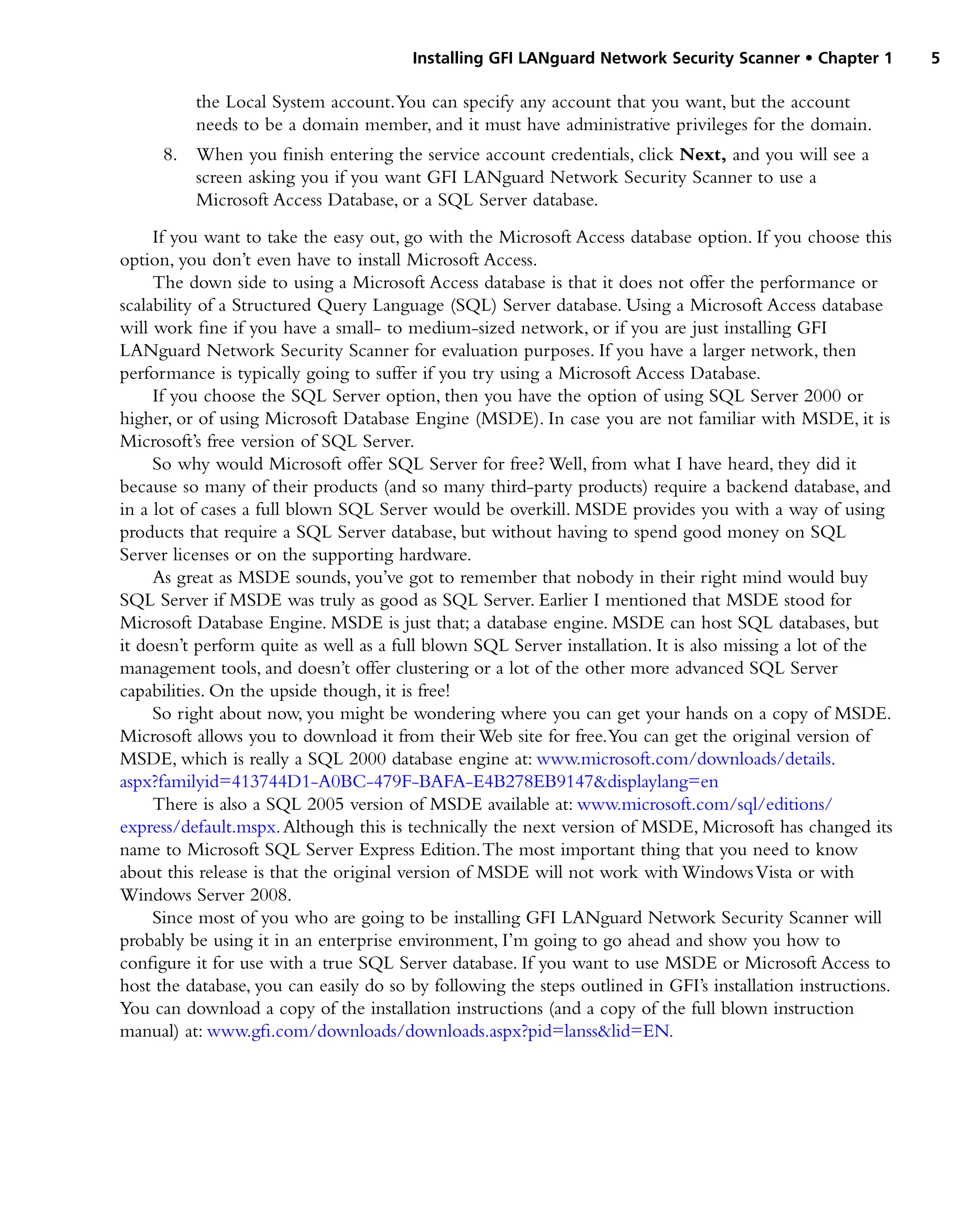 Installing GFI LANguard Network Security Scanner • Chapter 1 5
the Local System account.You can specify any account that you want, but the account
needs to be a domain member, and it must have administrative privileges for the domain.
8. When you finish entering the service account credentials, click Next, and you will see a
screen asking you if you want GFI LANguard Network Security Scanner to use a
Microsoft Access Database, or a SQL Server database.
If you want to take the easy out, go with the Microsoft Access database option. If you choose this
option, you don’t even have to install Microsoft Access.
The down side to using a Microsoft Access database is that it does not offer the performance or
scalability of a Structured Query Language (SQL) Server database. Using a Microsoft Access database
will work fine if you have a small- to medium-sized network, or if you are just installing GFI
LANguard Network Security Scanner for evaluation purposes. If you have a larger network, then
performance is typically going to suffer if you try using a Microsoft Access Database.
If you choose the SQL Server option, then you have the option of using SQL Server 2000 or
higher, or of using Microsoft Database Engine (MSDE). In case you are not familiar with MSDE, it is
Microsoft’s free version of SQL Server.
So why would Microsoft offer SQL Server for free? Well, from what I have heard, they did it
because so many of their products (and so many third-party products) require a backend database, and
in a lot of cases a full blown SQL Server would be overkill. MSDE provides you with a way of using
products that require a SQL Server database, but without having to spend good money on SQL
Server licenses or on the supporting hardware.
As great as MSDE sounds, you’ve got to remember that nobody in their right mind would buy
SQL Server if MSDE was truly as good as SQL Server. Earlier I mentioned that MSDE stood for
Microsoft Database Engine. MSDE is just that; a database engine. MSDE can host SQL databases, but
it doesn’t perform quite as well as a full blown SQL Server installation. It is also missing a lot of the
management tools, and doesn’t offer clustering or a lot of the other more advanced SQL Server
capabilities. On the upside though, it is free!
So right about now, you might be wondering where you can get your hands on a copy of MSDE.
Microsoft allows you to download it from their Web site for free.You can get the original version of
MSDE, which is really a SQL 2000 database engine at: www.microsoft.com/downloads/details.
aspx?familyid=413744D1-A0BC-479F-BAFA-E4B278EB9147&displaylang=en
There is also a SQL 2005 version of MSDE available at: www.microsoft.com/sql/editions/
express/default.mspx.Although this is technically the next version of MSDE, Microsoft has changed its
name to Microsoft SQL Server Express Edition.The most important thing that you need to know
about this release is that the original version of MSDE will not work with WindowsVista or with
Windows Server 2008.
Since most of you who are going to be installing GFI LANguard Network Security Scanner will
probably be using it in an enterprise environment, I’m going to go ahead and show you how to
configure it for use with a true SQL Server database. If you want to use MSDE or Microsoft Access to
host the database, you can easily do so by following the steps outlined in GFI’s installation instructions.
You can download a copy of the installation instructions (and a copy of the full blown instruction
manual) at: www.gfi.com/downloads/downloads.aspx?pid=lanss&lid=EN.
 