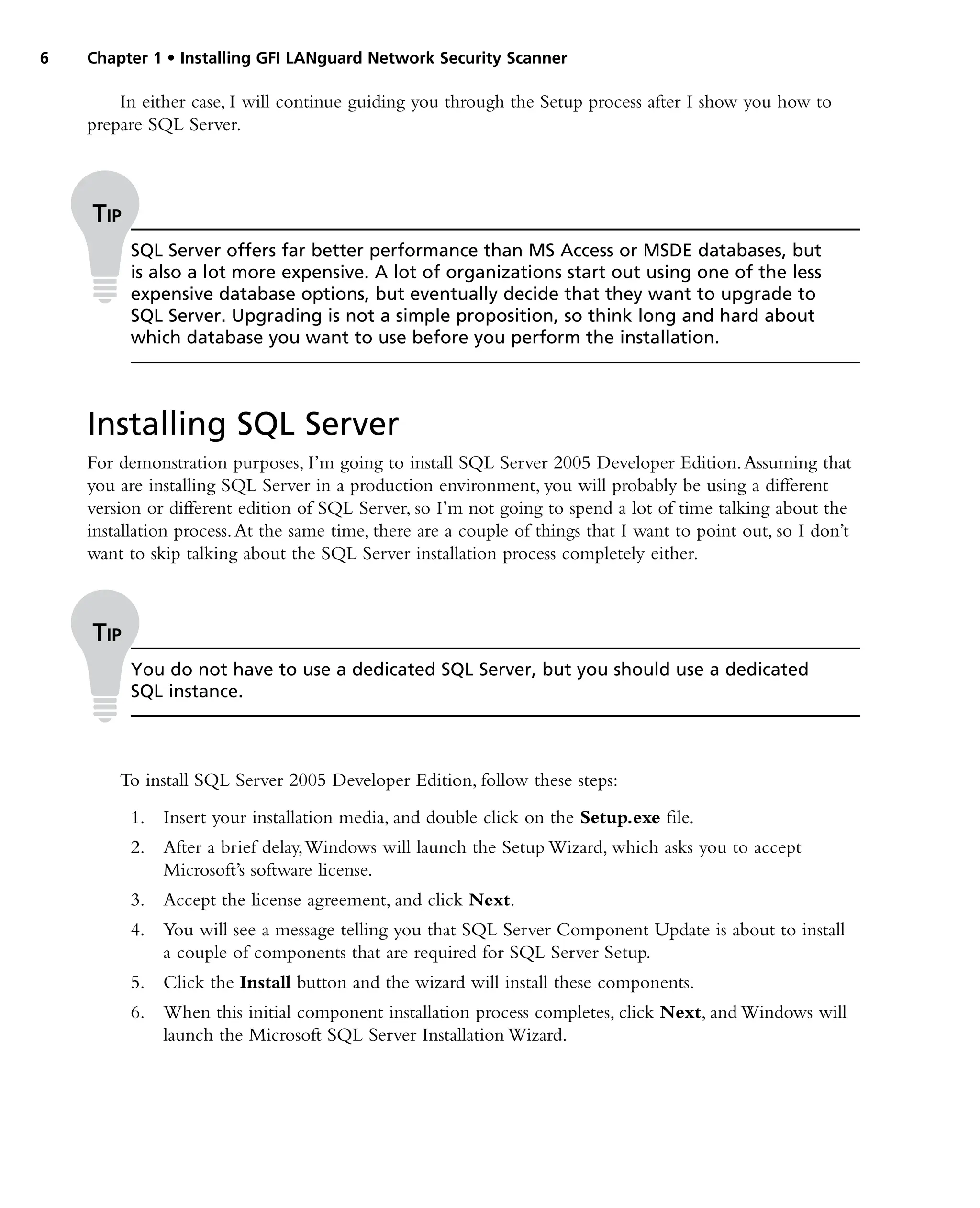 6 Chapter 1 • Installing GFI LANguard Network Security Scanner
In either case, I will continue guiding you through the Setup process after I show you how to
prepare SQL Server.
Installing SQL Server
For demonstration purposes, I’m going to install SQL Server 2005 Developer Edition.Assuming that
you are installing SQL Server in a production environment, you will probably be using a different
version or different edition of SQL Server, so I’m not going to spend a lot of time talking about the
installation process.At the same time, there are a couple of things that I want to point out, so I don’t
want to skip talking about the SQL Server installation process completely either.
To install SQL Server 2005 Developer Edition, follow these steps:
1. Insert your installation media, and double click on the Setup.exe file.
2. After a brief delay,Windows will launch the Setup Wizard, which asks you to accept
Microsoft’s software license.
3. Accept the license agreement, and click Next.
4. You will see a message telling you that SQL Server Component Update is about to install
a couple of components that are required for SQL Server Setup.
5. Click the Install button and the wizard will install these components.
6. When this initial component installation process completes, click Next, and Windows will
launch the Microsoft SQL Server Installation Wizard.
Tip
SQL Server offers far better performance than MS Access or MSDE databases, but
is also a lot more expensive. A lot of organizations start out using one of the less
expensive database options, but eventually decide that they want to upgrade to
SQL Server. Upgrading is not a simple proposition, so think long and hard about
which database you want to use before you perform the installation.
Tip
You do not have to use a dedicated SQL Server, but you should use a dedicated
SQL instance.
 
