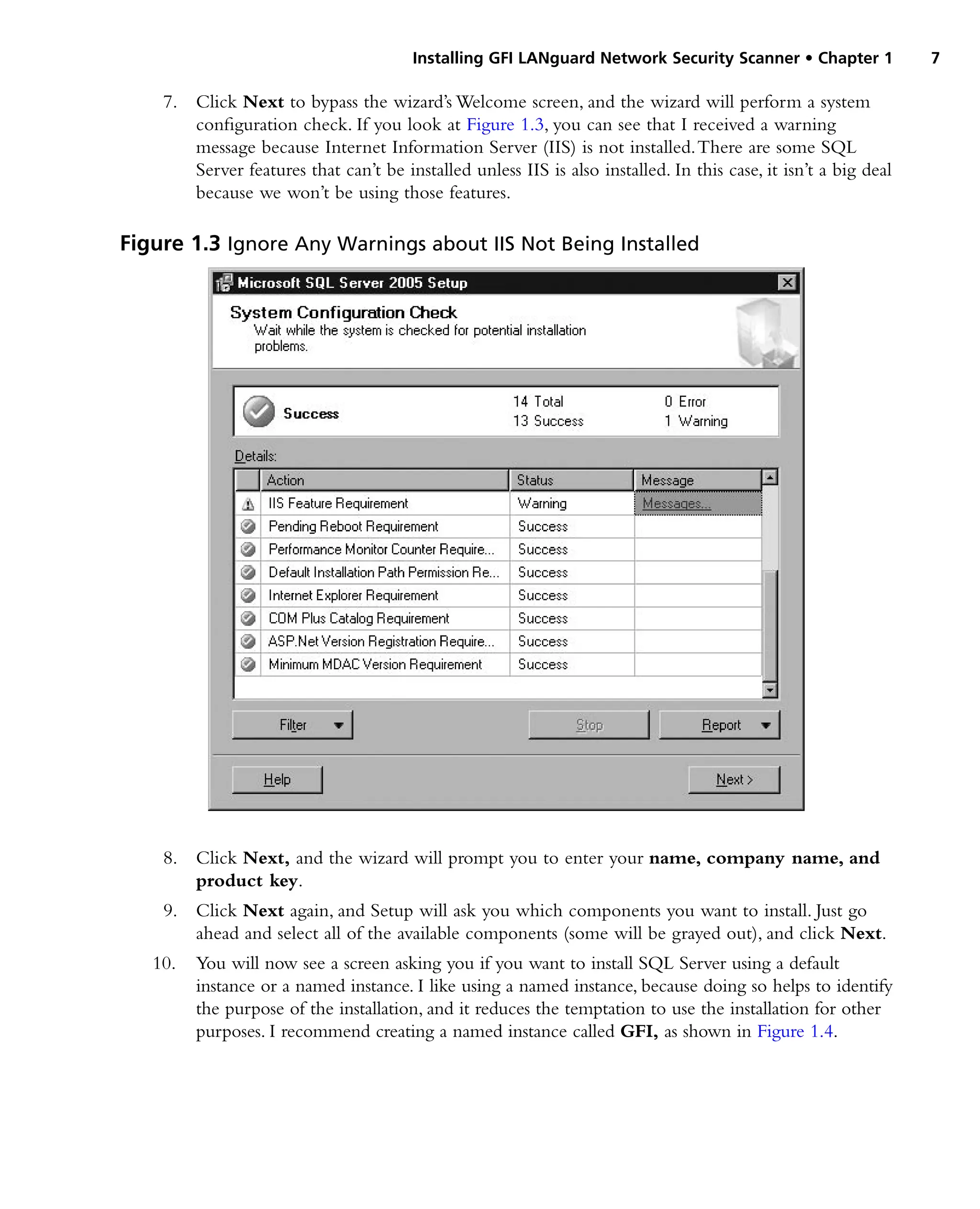 Installing GFI LANguard Network Security Scanner • Chapter 1 7
7. Click Next to bypass the wizard’s Welcome screen, and the wizard will perform a system
configuration check. If you look at Figure 1.3, you can see that I received a warning
message because Internet Information Server (IIS) is not installed.There are some SQL
Server features that can’t be installed unless IIS is also installed. In this case, it isn’t a big deal
because we won’t be using those features.
8. Click Next, and the wizard will prompt you to enter your name, company name, and
product key.
9. Click Next again, and Setup will ask you which components you want to install. Just go
ahead and select all of the available components (some will be grayed out), and click Next.
10. You will now see a screen asking you if you want to install SQL Server using a default
instance or a named instance. I like using a named instance, because doing so helps to identify
the purpose of the installation, and it reduces the temptation to use the installation for other
purposes. I recommend creating a named instance called GFI, as shown in Figure 1.4.
Figure 1.3 Ignore Any Warnings about IIS Not Being Installed
 