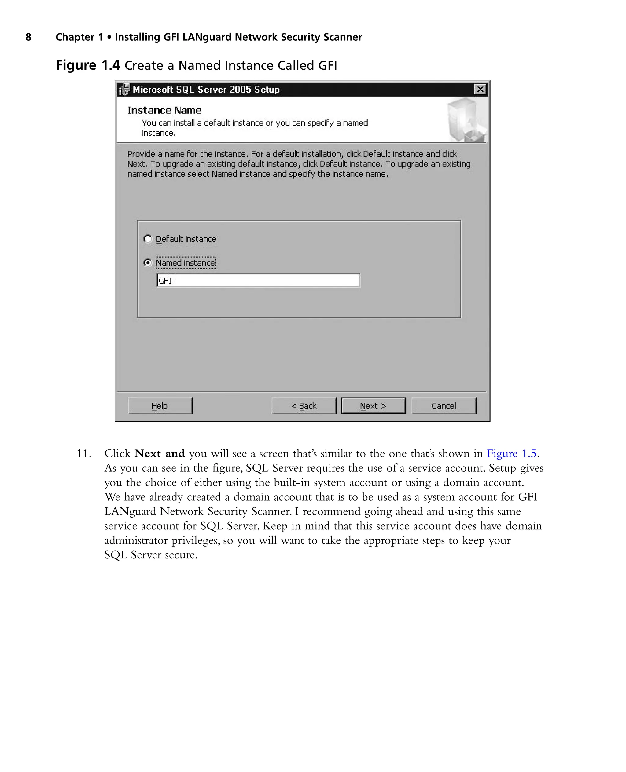 8 Chapter 1 • Installing GFI LANguard Network Security Scanner
11. Click Next and you will see a screen that’s similar to the one that’s shown in Figure 1.5.
As you can see in the figure, SQL Server requires the use of a service account. Setup gives
you the choice of either using the built-in system account or using a domain account.
We have already created a domain account that is to be used as a system account for GFI
LANguard Network Security Scanner. I recommend going ahead and using this same
service account for SQL Server. Keep in mind that this service account does have domain
administrator privileges, so you will want to take the appropriate steps to keep your
SQL Server secure.
Figure 1.4 Create a Named Instance Called GFI
 