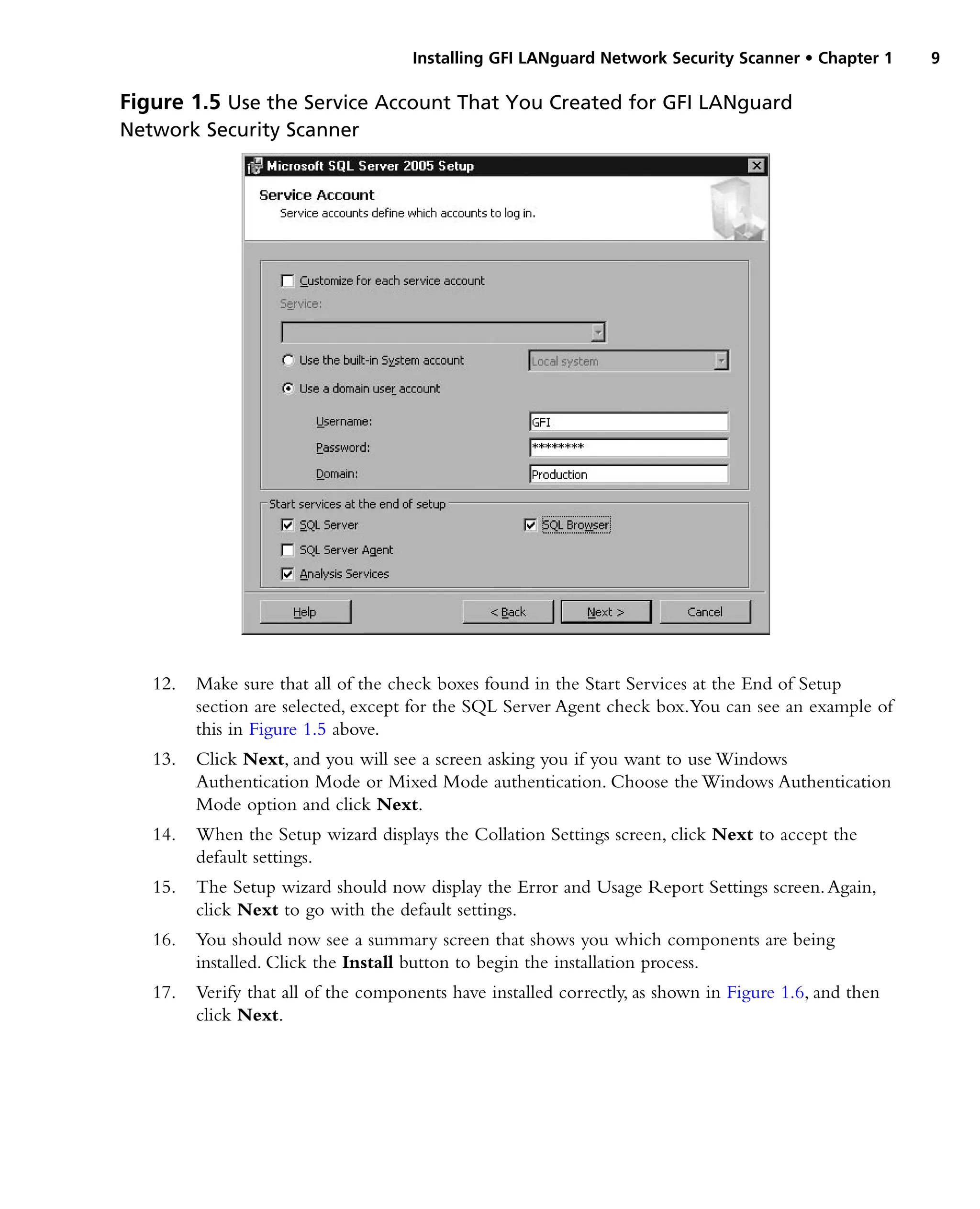 Installing GFI LANguard Network Security Scanner • Chapter 1 9
12. Make sure that all of the check boxes found in the Start Services at the End of Setup
section are selected, except for the SQL Server Agent check box.You can see an example of
this in Figure 1.5 above.
13. Click Next, and you will see a screen asking you if you want to use Windows
Authentication Mode or Mixed Mode authentication. Choose the Windows Authentication
Mode option and click Next.
14. When the Setup wizard displays the Collation Settings screen, click Next to accept the
default settings.
15. The Setup wizard should now display the Error and Usage Report Settings screen.Again,
click Next to go with the default settings.
16. You should now see a summary screen that shows you which components are being
installed. Click the Install button to begin the installation process.
17. Verify that all of the components have installed correctly, as shown in Figure 1.6, and then
click Next.
Figure 1.5 Use the Service Account That You Created for GFI LANguard
Network Security Scanner
 