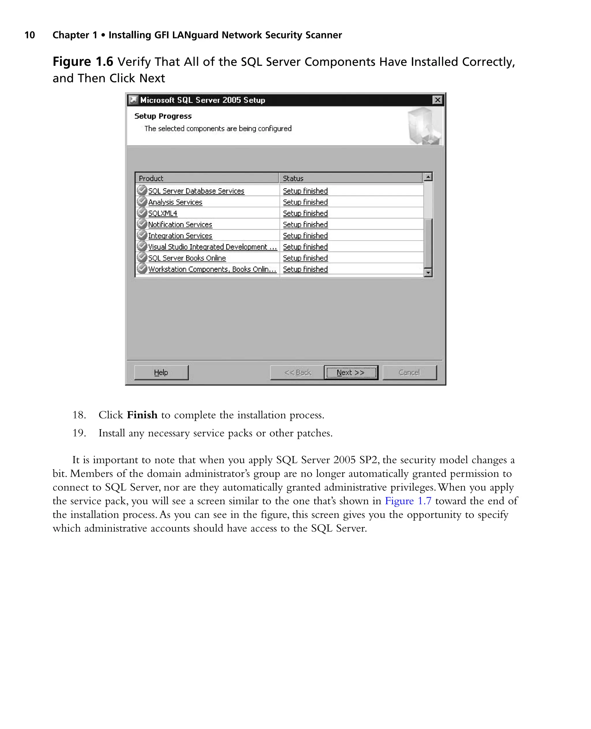 10 Chapter 1 • Installing GFI LANguard Network Security Scanner
18. Click Finish to complete the installation process.
19. Install any necessary service packs or other patches.
It is important to note that when you apply SQL Server 2005 SP2, the security model changes a
bit. Members of the domain administrator’s group are no longer automatically granted permission to
connect to SQL Server, nor are they automatically granted administrative privileges.When you apply
the service pack, you will see a screen similar to the one that’s shown in Figure 1.7 toward the end of
the installation process.As you can see in the figure, this screen gives you the opportunity to specify
which administrative accounts should have access to the SQL Server.
Figure 1.6 Verify That All of the SQL Server Components Have Installed Correctly,
and Then Click Next
 