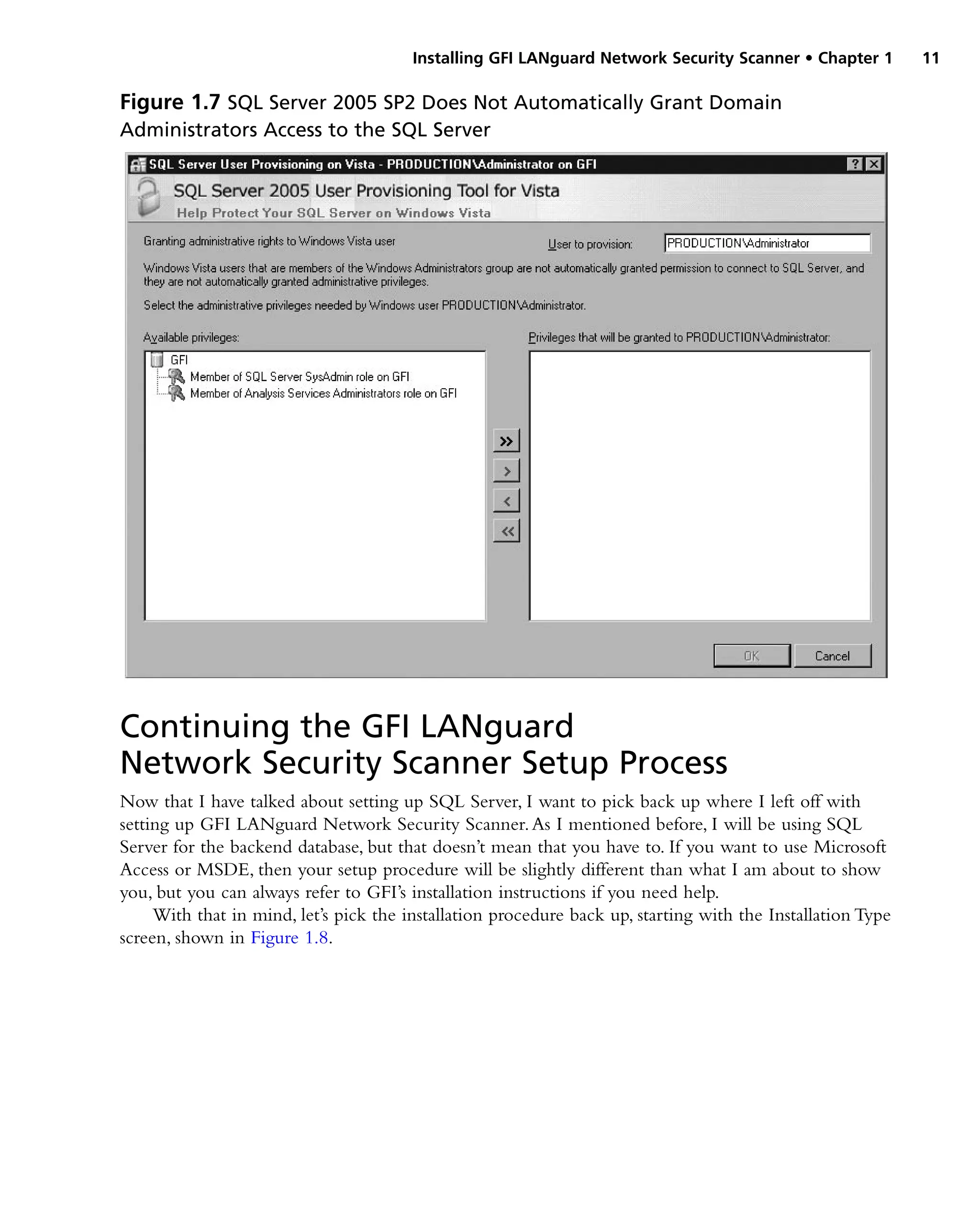 Installing GFI LANguard Network Security Scanner • Chapter 1 11
Continuing the GFI LANguard
Network Security Scanner Setup Process
Now that I have talked about setting up SQL Server, I want to pick back up where I left off with
setting up GFI LANguard Network Security Scanner.As I mentioned before, I will be using SQL
Server for the backend database, but that doesn’t mean that you have to. If you want to use Microsoft
Access or MSDE, then your setup procedure will be slightly different than what I am about to show
you, but you can always refer to GFI’s installation instructions if you need help.
With that in mind, let’s pick the installation procedure back up, starting with the Installation Type
screen, shown in Figure 1.8.
Figure 1.7 SQL Server 2005 SP2 Does Not Automatically Grant Domain
Administrators Access to the SQL Server
 