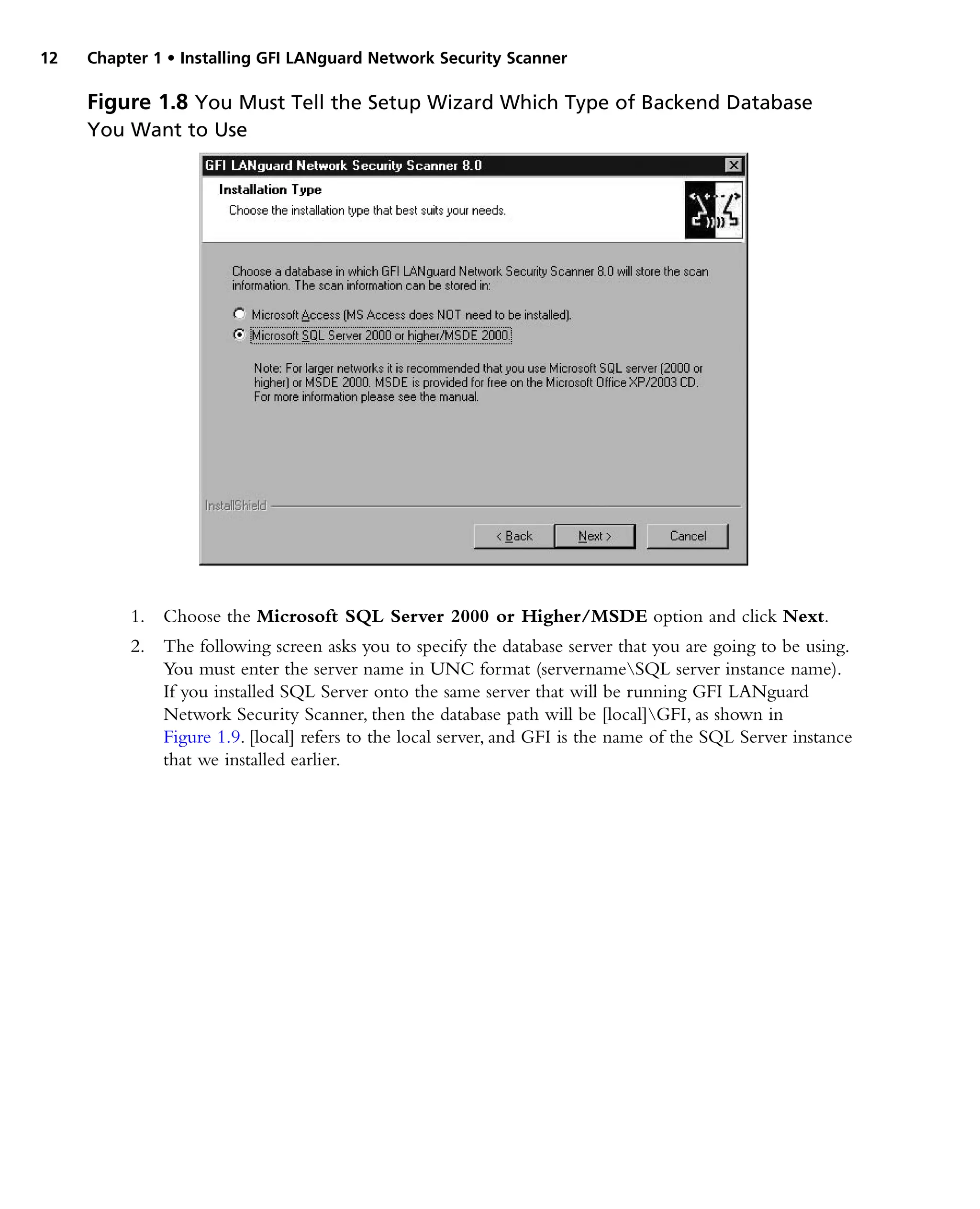 12 Chapter 1 • Installing GFI LANguard Network Security Scanner
1. Choose the Microsoft SQL Server 2000 or Higher/MSDE option and click Next.
2. The following screen asks you to specify the database server that you are going to be using.
You must enter the server name in UNC format (servernameSQL server instance name).
If you installed SQL Server onto the same server that will be running GFI LANguard
Network Security Scanner, then the database path will be [local]GFI, as shown in
Figure 1.9. [local] refers to the local server, and GFI is the name of the SQL Server instance
that we installed earlier.
Figure 1.8 You Must Tell the Setup Wizard Which Type of Backend Database
You Want to Use
 