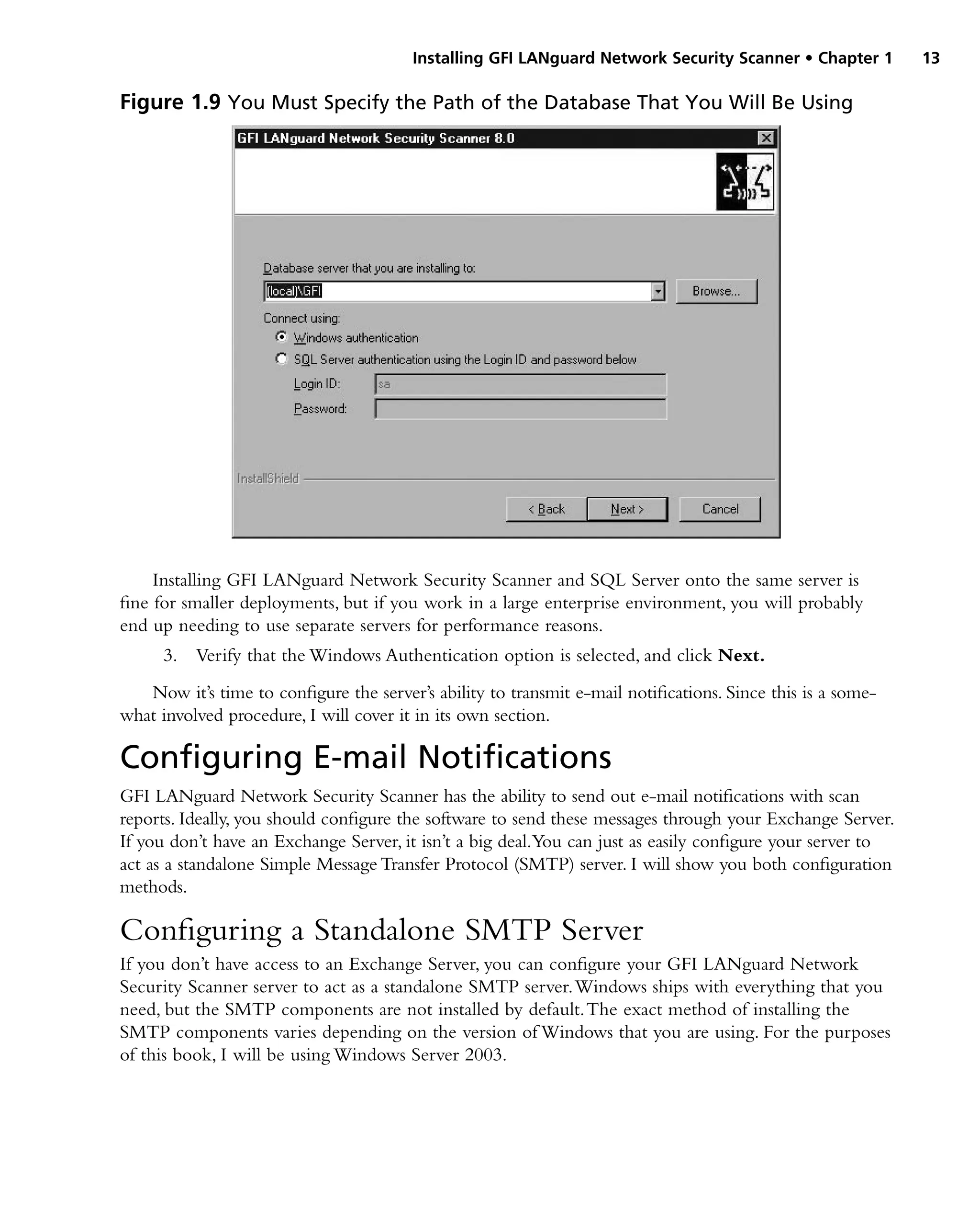 Installing GFI LANguard Network Security Scanner • Chapter 1 13
Installing GFI LANguard Network Security Scanner and SQL Server onto the same server is
fine for smaller deployments, but if you work in a large enterprise environment, you will probably
end up needing to use separate servers for performance reasons.
3. Verify that the Windows Authentication option is selected, and click Next.
Now it’s time to configure the server’s ability to transmit e-mail notifications. Since this is a some-
what involved procedure, I will cover it in its own section.
Configuring E-mail Notifications
GFI LANguard Network Security Scanner has the ability to send out e-mail notifications with scan
reports. Ideally, you should configure the software to send these messages through your Exchange Server.
If you don’t have an Exchange Server, it isn’t a big deal.You can just as easily configure your server to
act as a standalone Simple Message Transfer Protocol (SMTP) server. I will show you both configuration
methods.
Configuring a Standalone SMTP Server
If you don’t have access to an Exchange Server, you can configure your GFI LANguard Network
Security Scanner server to act as a standalone SMTP server.Windows ships with everything that you
need, but the SMTP components are not installed by default.The exact method of installing the
SMTP components varies depending on the version of Windows that you are using. For the purposes
of this book, I will be using Windows Server 2003.
Figure 1.9 You Must Specify the Path of the Database That You Will Be Using
 