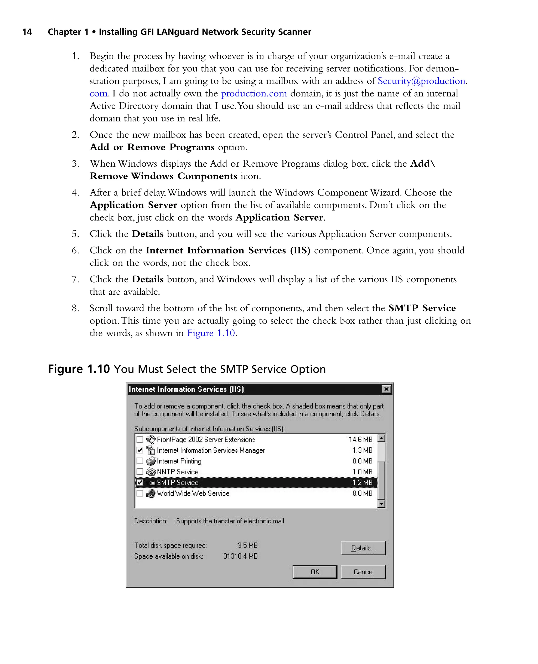 14 Chapter 1 • Installing GFI LANguard Network Security Scanner
1. Begin the process by having whoever is in charge of your organization’s e-mail create a
dedicated mailbox for you that you can use for receiving server notifications. For demon‑
stration purposes, I am going to be using a mailbox with an address of Security@production.
com. I do not actually own the production.com domain, it is just the name of an internal
Active Directory domain that I use.You should use an e-mail address that reflects the mail
domain that you use in real life.
2. Once the new mailbox has been created, open the server’s Control Panel, and select the
Add or Remove Programs option.
3. When Windows displays the Add or Remove Programs dialog box, click the Add
Remove Windows Components icon.
4. After a brief delay,Windows will launch the Windows Component Wizard. Choose the
Application Server option from the list of available components. Don’t click on the
check box, just click on the words Application Server.
5. Click the Details button, and you will see the various Application Server components.
6. Click on the Internet Information Services (IIS) component. Once again, you should
click on the words, not the check box.
7. Click the Details button, and Windows will display a list of the various IIS components
that are available.
8. Scroll toward the bottom of the list of components, and then select the SMTP Service
option.This time you are actually going to select the check box rather than just clicking on
the words, as shown in Figure 1.10.
Figure 1.10 You Must Select the SMTP Service Option
 