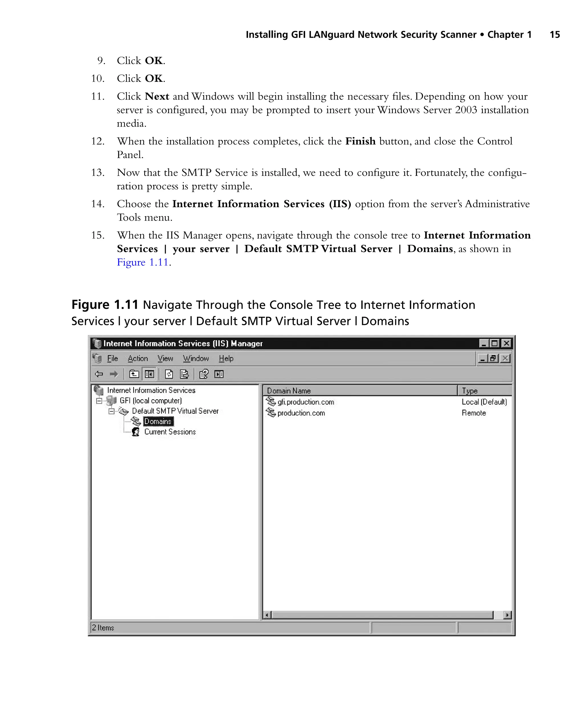 Installing GFI LANguard Network Security Scanner • Chapter 1 15
9. Click OK.
10. Click OK.
11. Click Next and Windows will begin installing the necessary files. Depending on how your
server is configured, you may be prompted to insert your Windows Server 2003 installation
media.
12. When the installation process completes, click the Finish button, and close the Control
Panel.
13. Now that the SMTP Service is installed, we need to configure it. Fortunately, the configu-
ration process is pretty simple.
14. Choose the Internet Information Services (IIS) option from the server’s Administrative
Tools menu.
15. When the IIS Manager opens, navigate through the console tree to Internet Information
Services | your server | Default SMTP Virtual Server | Domains, as shown in
Figure 1.11.
Figure 1.11 Navigate Through the Console Tree to Internet Information
Services | your server | Default SMTP Virtual Server | Domains
 