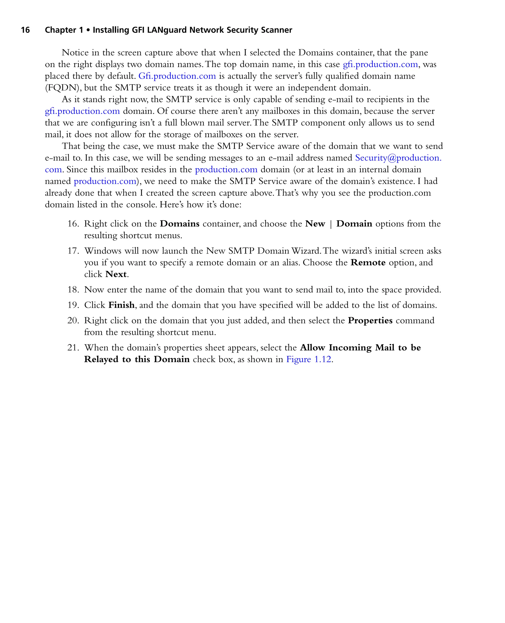 16 Chapter 1 • Installing GFI LANguard Network Security Scanner
Notice in the screen capture above that when I selected the Domains container, that the pane
on the right displays two domain names.The top domain name, in this case gfi.production.com, was
placed there by default. Gfi.production.com is actually the server’s fully qualified domain name
(FQDN), but the SMTP service treats it as though it were an independent domain.
As it stands right now, the SMTP service is only capable of sending e-mail to recipients in the
gfi.production.com domain. Of course there aren’t any mailboxes in this domain, because the server
that we are configuring isn’t a full blown mail server.The SMTP component only allows us to send
mail, it does not allow for the storage of mailboxes on the server.
That being the case, we must make the SMTP Service aware of the domain that we want to send
e-mail to. In this case, we will be sending messages to an e-mail address named Security@production.
com. Since this mailbox resides in the production.com domain (or at least in an internal domain
named production.com), we need to make the SMTP Service aware of the domain’s existence. I had
already done that when I created the screen capture above.That’s why you see the production.com
domain listed in the console. Here’s how it’s done:
16. Right click on the Domains container, and choose the New | Domain options from the
resulting shortcut menus.
17. Windows will now launch the New SMTP Domain Wizard.The wizard’s initial screen asks
you if you want to specify a remote domain or an alias. Choose the Remote option, and
click Next.
18. Now enter the name of the domain that you want to send mail to, into the space provided.
19. Click Finish, and the domain that you have specified will be added to the list of domains.
20. Right click on the domain that you just added, and then select the Properties command
from the resulting shortcut menu.
21. When the domain’s properties sheet appears, select the Allow Incoming Mail to be
Relayed to this Domain check box, as shown in Figure 1.12.
 