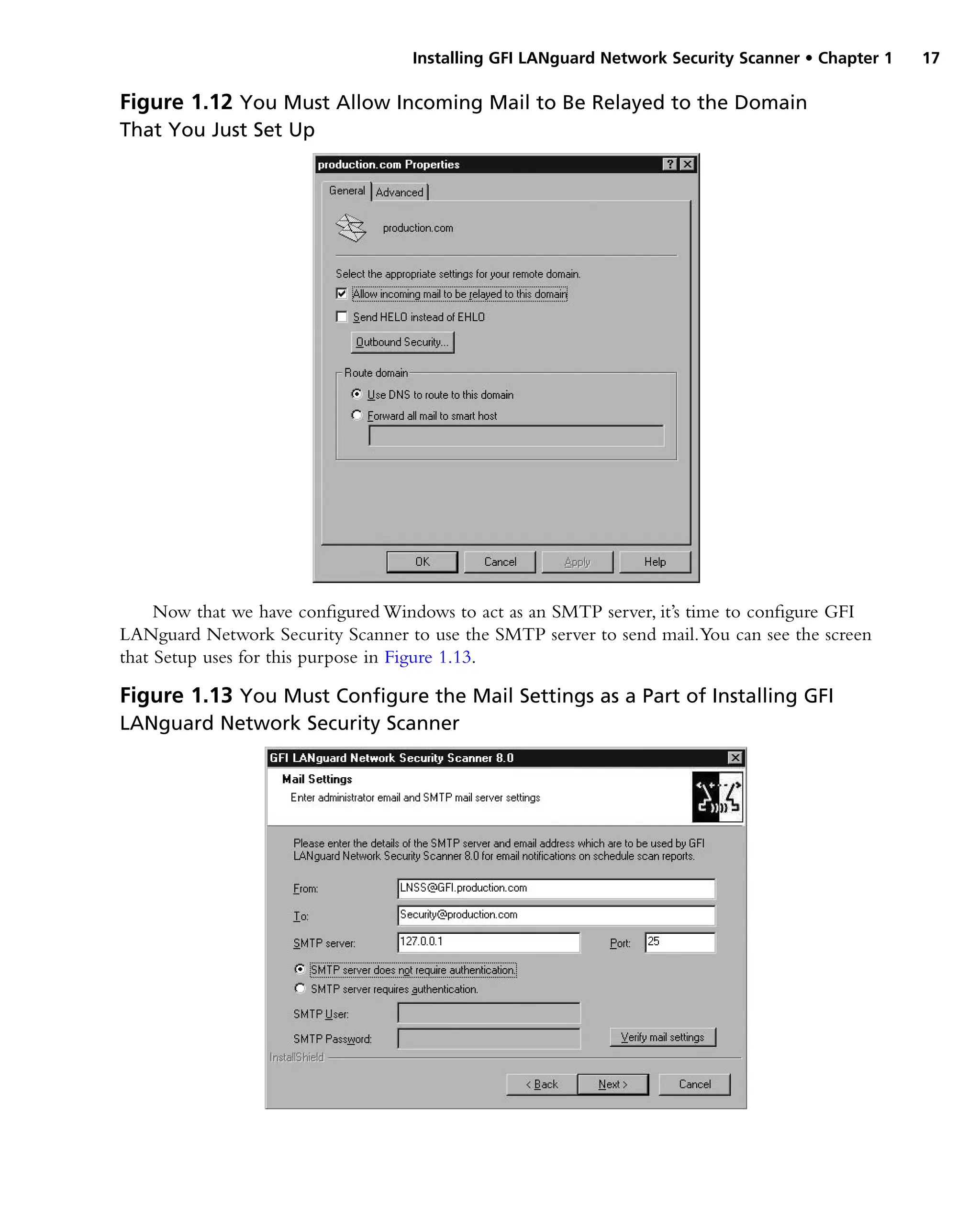 Installing GFI LANguard Network Security Scanner • Chapter 1 17
Now that we have configured Windows to act as an SMTP server, it’s time to configure GFI
LANguard Network Security Scanner to use the SMTP server to send mail.You can see the screen
that Setup uses for this purpose in Figure 1.13.
Figure 1.12 You Must Allow Incoming Mail to Be Relayed to the Domain
That You Just Set Up
Figure 1.13 You Must Configure the Mail Settings as a Part of Installing GFI
LANguard Network Security Scanner
 