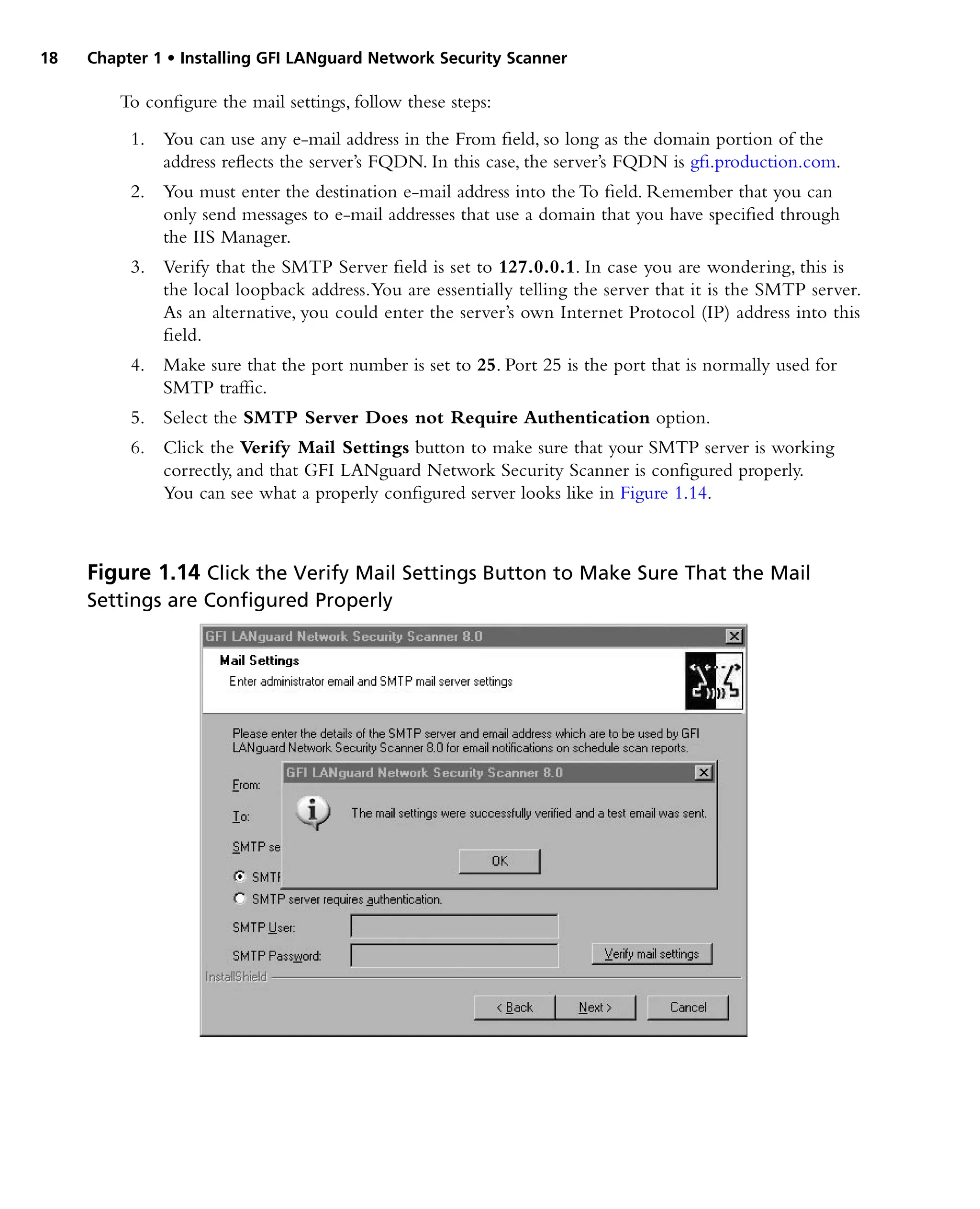18 Chapter 1 • Installing GFI LANguard Network Security Scanner
To configure the mail settings, follow these steps:
1. You can use any e-mail address in the From field, so long as the domain portion of the
address reflects the server’s FQDN. In this case, the server’s FQDN is gfi.production.com.
2. You must enter the destination e-mail address into the To field. Remember that you can
only send messages to e-mail addresses that use a domain that you have specified through
the IIS Manager.
3. Verify that the SMTP Server field is set to 127.0.0.1. In case you are wondering, this is
the local loopback address.You are essentially telling the server that it is the SMTP server.
As an alternative, you could enter the server’s own Internet Protocol (IP) address into this
field.
4. Make sure that the port number is set to 25. Port 25 is the port that is normally used for
SMTP traffic.
5. Select the SMTP Server Does not Require Authentication option.
6. Click the Verify Mail Settings button to make sure that your SMTP server is working
correctly, and that GFI LANguard Network Security Scanner is configured properly.
You can see what a properly configured server looks like in Figure 1.14.
Figure 1.14 Click the Verify Mail Settings Button to Make Sure That the Mail
Settings are Configured Properly
 