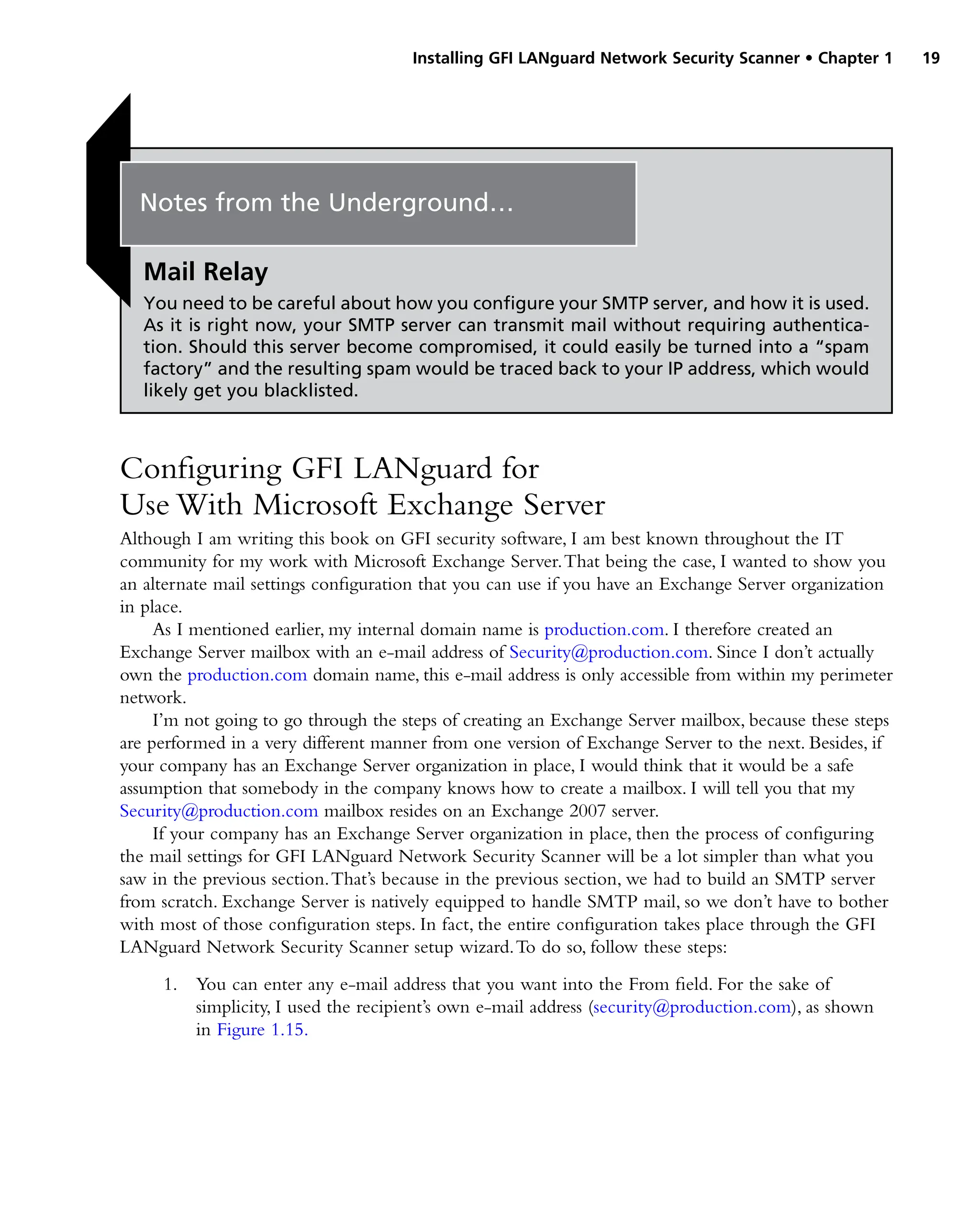 Installing GFI LANguard Network Security Scanner • Chapter 1 19
Configuring GFI LANguard for
Use With Microsoft Exchange Server
Although I am writing this book on GFI security software, I am best known throughout the IT
community for my work with Microsoft Exchange Server.That being the case, I wanted to show you
an alternate mail settings configuration that you can use if you have an Exchange Server organization
in place.
As I mentioned earlier, my internal domain name is production.com. I therefore created an
Exchange Server mailbox with an e-mail address of Security@production.com. Since I don’t actually
own the production.com domain name, this e-mail address is only accessible from within my perimeter
network.
I’m not going to go through the steps of creating an Exchange Server mailbox, because these steps
are performed in a very different manner from one version of Exchange Server to the next. Besides, if
your company has an Exchange Server organization in place, I would think that it would be a safe
assumption that somebody in the company knows how to create a mailbox. I will tell you that my
Security@production.com mailbox resides on an Exchange 2007 server.
If your company has an Exchange Server organization in place, then the process of configuring
the mail settings for GFI LANguard Network Security Scanner will be a lot simpler than what you
saw in the previous section.That’s because in the previous section, we had to build an SMTP server
from scratch. Exchange Server is natively equipped to handle SMTP mail, so we don’t have to bother
with most of those configuration steps. In fact, the entire configuration takes place through the GFI
LANguard Network Security Scanner setup wizard.To do so, follow these steps:
1. You can enter any e-mail address that you want into the From field. For the sake of
simplicity, I used the recipient’s own e-mail address (security@production.com), as shown
in Figure 1.15.
Notes from the Underground…
Mail Relay
You need to be careful about how you configure your SMTP server, and how it is used.
As it is right now, your SMTP server can transmit mail without requiring authentica-
tion. Should this server become compromised, it could easily be turned into a “spam
factory” and the resulting spam would be traced back to your IP address, which would
likely get you blacklisted.
 
