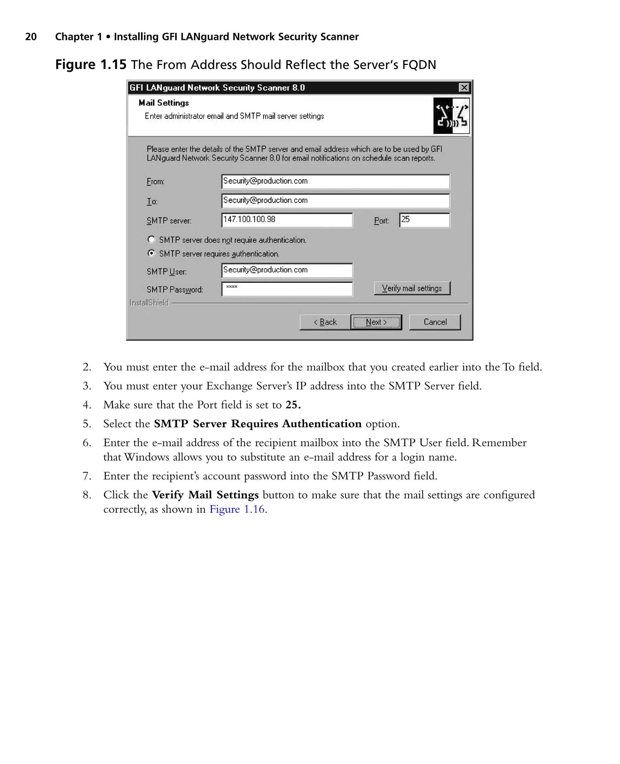 20 Chapter 1 • Installing GFI LANguard Network Security Scanner
2. You must enter the e-mail address for the mailbox that you created earlier into the To field.
3. You must enter your Exchange Server’s IP address into the SMTP Server field.
4. Make sure that the Port field is set to 25.
5. Select the SMTP Server Requires Authentication option.
6. Enter the e-mail address of the recipient mailbox into the SMTP User field. Remember
that Windows allows you to substitute an e-mail address for a login name.
7. Enter the recipient’s account password into the SMTP Password field.
8. Click the Verify Mail Settings button to make sure that the mail settings are configured
correctly, as shown in Figure 1.16.
Figure 1.15 The From Address Should Reflect the Server’s FQDN
 