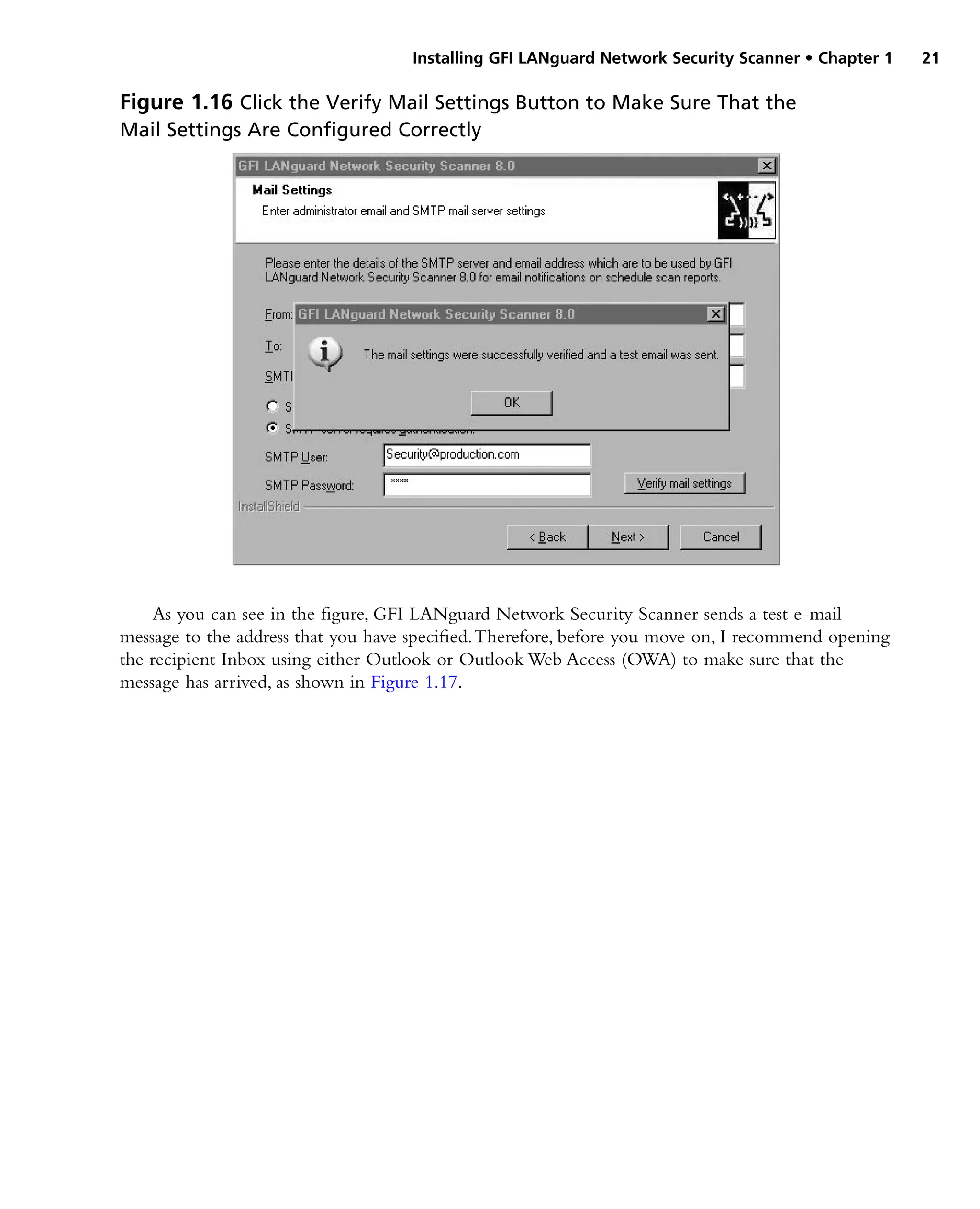 Installing GFI LANguard Network Security Scanner • Chapter 1 21
As you can see in the figure, GFI LANguard Network Security Scanner sends a test e-mail
message to the address that you have specified.Therefore, before you move on, I recommend opening
the recipient Inbox using either Outlook or Outlook Web Access (OWA) to make sure that the
message has arrived, as shown in Figure 1.17.
Figure 1.16 Click the Verify Mail Settings Button to Make Sure That the
Mail Settings Are Configured Correctly
 