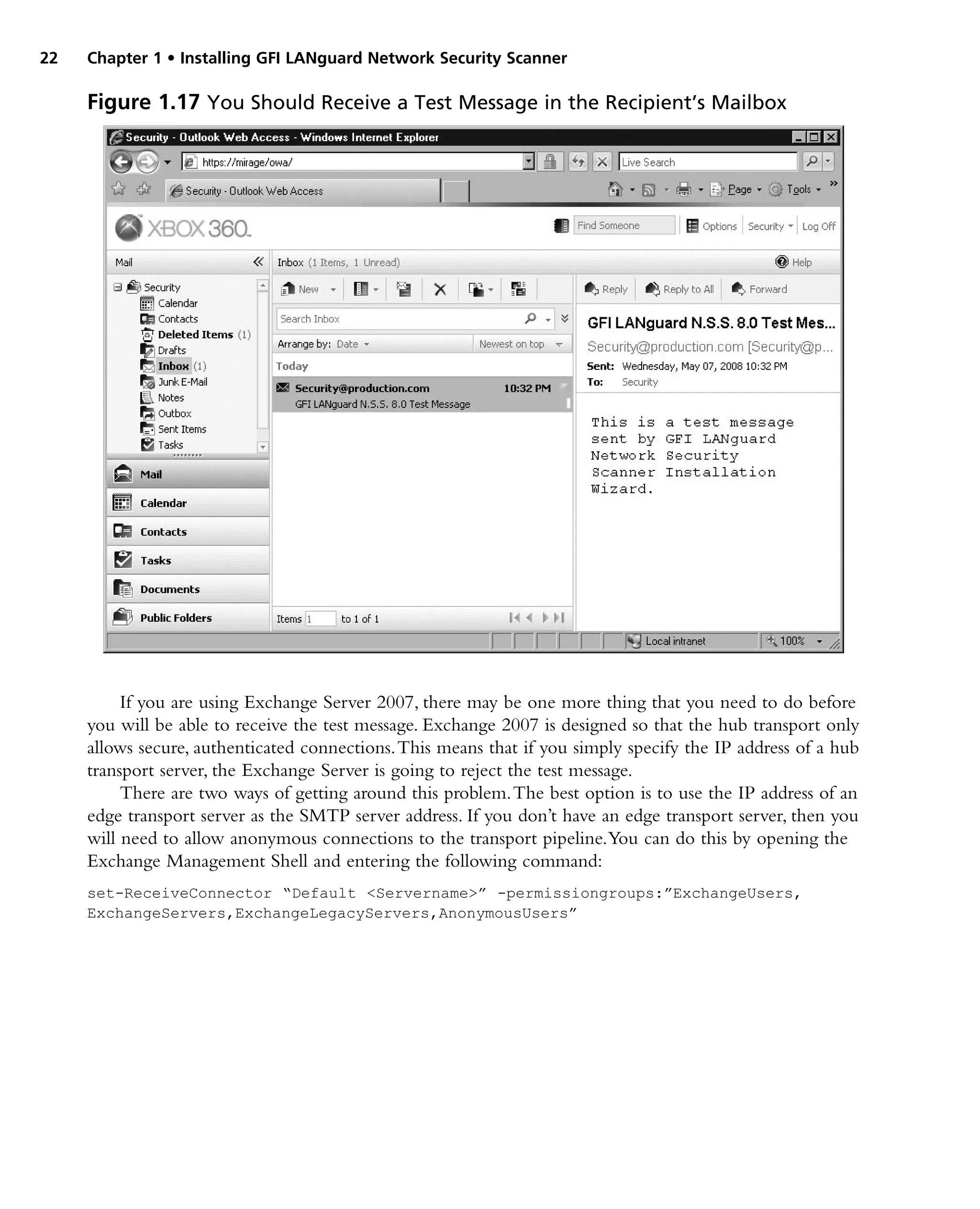 22 Chapter 1 • Installing GFI LANguard Network Security Scanner
If you are using Exchange Server 2007, there may be one more thing that you need to do before
you will be able to receive the test message. Exchange 2007 is designed so that the hub transport only
allows secure, authenticated connections.This means that if you simply specify the IP address of a hub
transport server, the Exchange Server is going to reject the test message.
There are two ways of getting around this problem.The best option is to use the IP address of an
edge transport server as the SMTP server address. If you don’t have an edge transport server, then you
will need to allow anonymous connections to the transport pipeline.You can do this by opening the
Exchange Management Shell and entering the following command:
set-ReceiveConnector “Default <Servername>” -permissiongroups:”ExchangeUsers,
ExchangeServers,ExchangeLegacyServers,AnonymousUsers”
Figure 1.17 You Should Receive a Test Message in the Recipient’s Mailbox
 