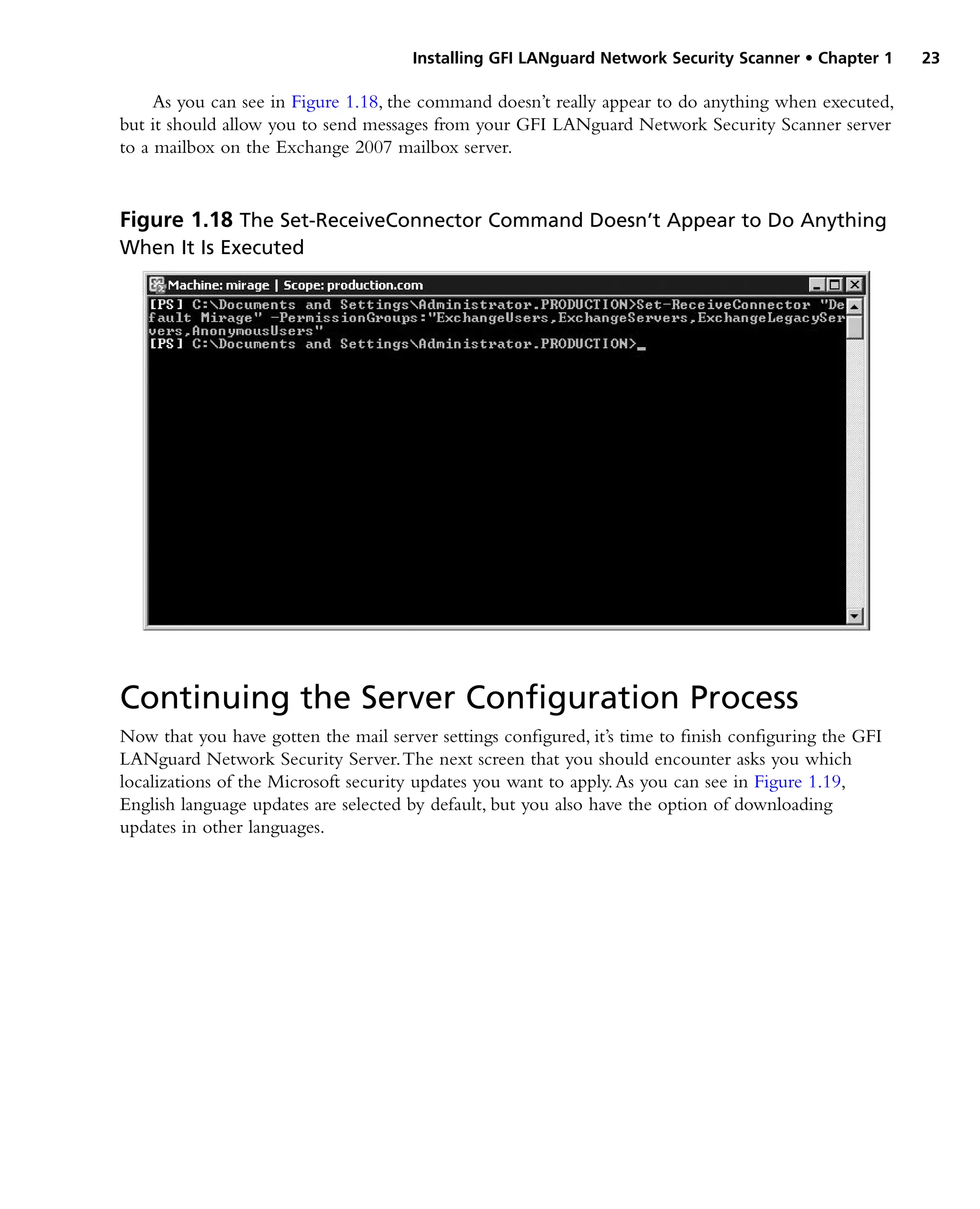 Installing GFI LANguard Network Security Scanner • Chapter 1 23
As you can see in Figure 1.18, the command doesn’t really appear to do anything when executed,
but it should allow you to send messages from your GFI LANguard Network Security Scanner server
to a mailbox on the Exchange 2007 mailbox server.
Continuing the Server Configuration Process
Now that you have gotten the mail server settings configured, it’s time to finish configuring the GFI
LANguard Network Security Server.The next screen that you should encounter asks you which
localizations of the Microsoft security updates you want to apply.As you can see in Figure 1.19,
English language updates are selected by default, but you also have the option of downloading
updates in other languages.
Figure 1.18 The Set-ReceiveConnector Command Doesn’t Appear to Do Anything
When It Is Executed
 