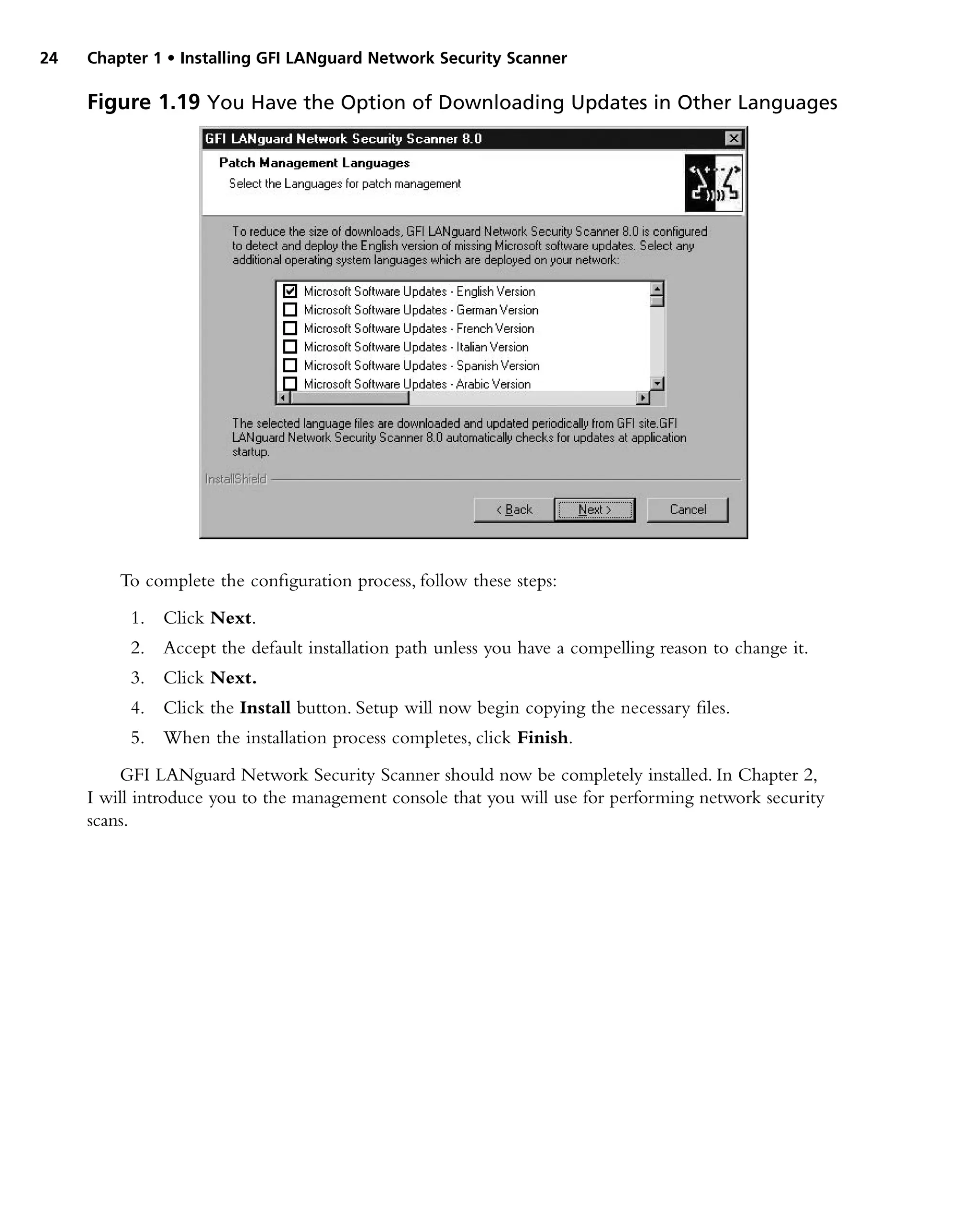 24 Chapter 1 • Installing GFI LANguard Network Security Scanner
To complete the configuration process, follow these steps:
1. Click Next.
2. Accept the default installation path unless you have a compelling reason to change it.
3. Click Next.
4. Click the Install button. Setup will now begin copying the necessary files.
5. When the installation process completes, click Finish.
GFI LANguard Network Security Scanner should now be completely installed. In Chapter 2,
I will introduce you to the management console that you will use for performing network security
scans.
Figure 1.19 You Have the Option of Downloading Updates in Other Languages
 