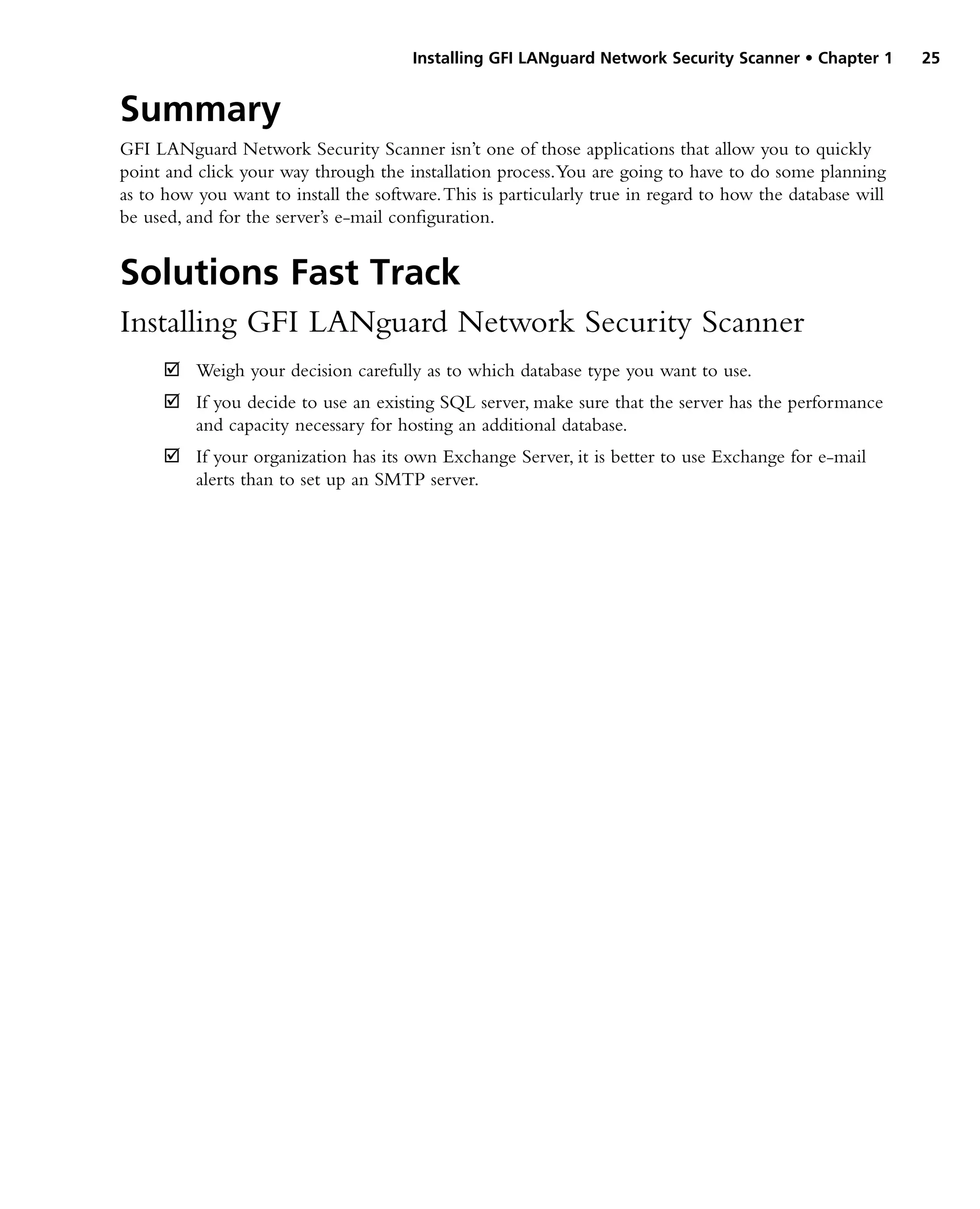 Installing GFI LANguard Network Security Scanner • Chapter 1 25
Summary
GFI LANguard Network Security Scanner isn’t one of those applications that allow you to quickly
point and click your way through the installation process.You are going to have to do some planning
as to how you want to install the software.This is particularly true in regard to how the database will
be used, and for the server’s e-mail configuration.
Solutions Fast Track
Installing GFI LANguard Network Security Scanner
Weigh your decision carefully as to which database type you want to use.
˛
˛
If you decide to use an existing SQL server, make sure that the server has the performance
˛
˛
and capacity necessary for hosting an additional database.
If your organization has its own Exchange Server, it is better to use Exchange for e-mail
˛
˛
alerts than to set up an SMTP server.
 