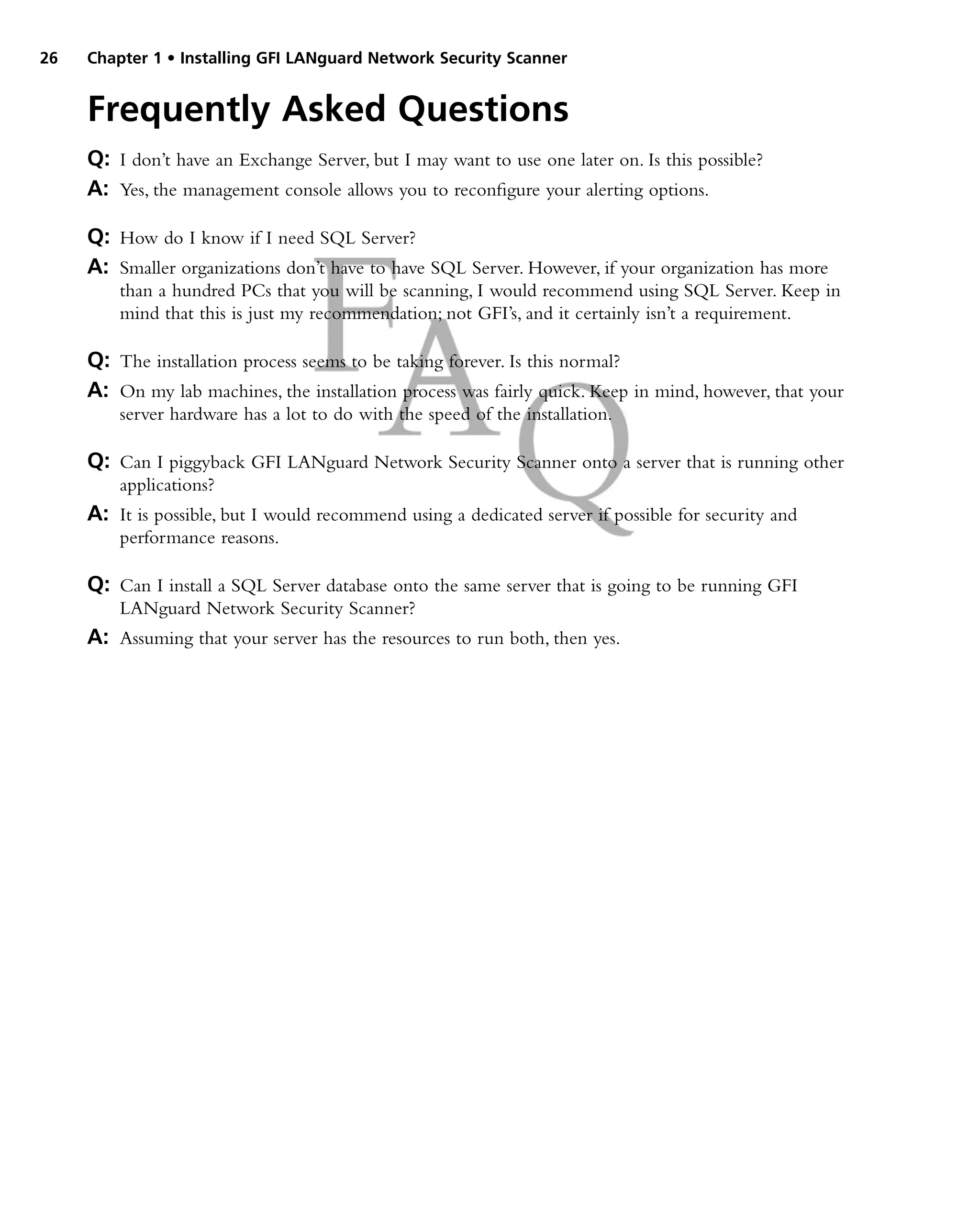 26 Chapter 1 • Installing GFI LANguard Network Security Scanner
Frequently Asked Questions
Q: I don’t have an Exchange Server, but I may want to use one later on. Is this possible?
A: Yes, the management console allows you to reconfigure your alerting options.
Q: How do I know if I need SQL Server?
A: Smaller organizations don’t have to have SQL Server. However, if your organization has more
than a hundred PCs that you will be scanning, I would recommend using SQL Server. Keep in
mind that this is just my recommendation; not GFI’s, and it certainly isn’t a requirement.
Q: The installation process seems to be taking forever. Is this normal?
A: On my lab machines, the installation process was fairly quick. Keep in mind, however, that your
server hardware has a lot to do with the speed of the installation.
Q: Can I piggyback GFI LANguard Network Security Scanner onto a server that is running other
applications?
A: It is possible, but I would recommend using a dedicated server if possible for security and
performance reasons.
Q: Can I install a SQL Server database onto the same server that is going to be running GFI
LANguard Network Security Scanner?
A: Assuming that your server has the resources to run both, then yes.
 
