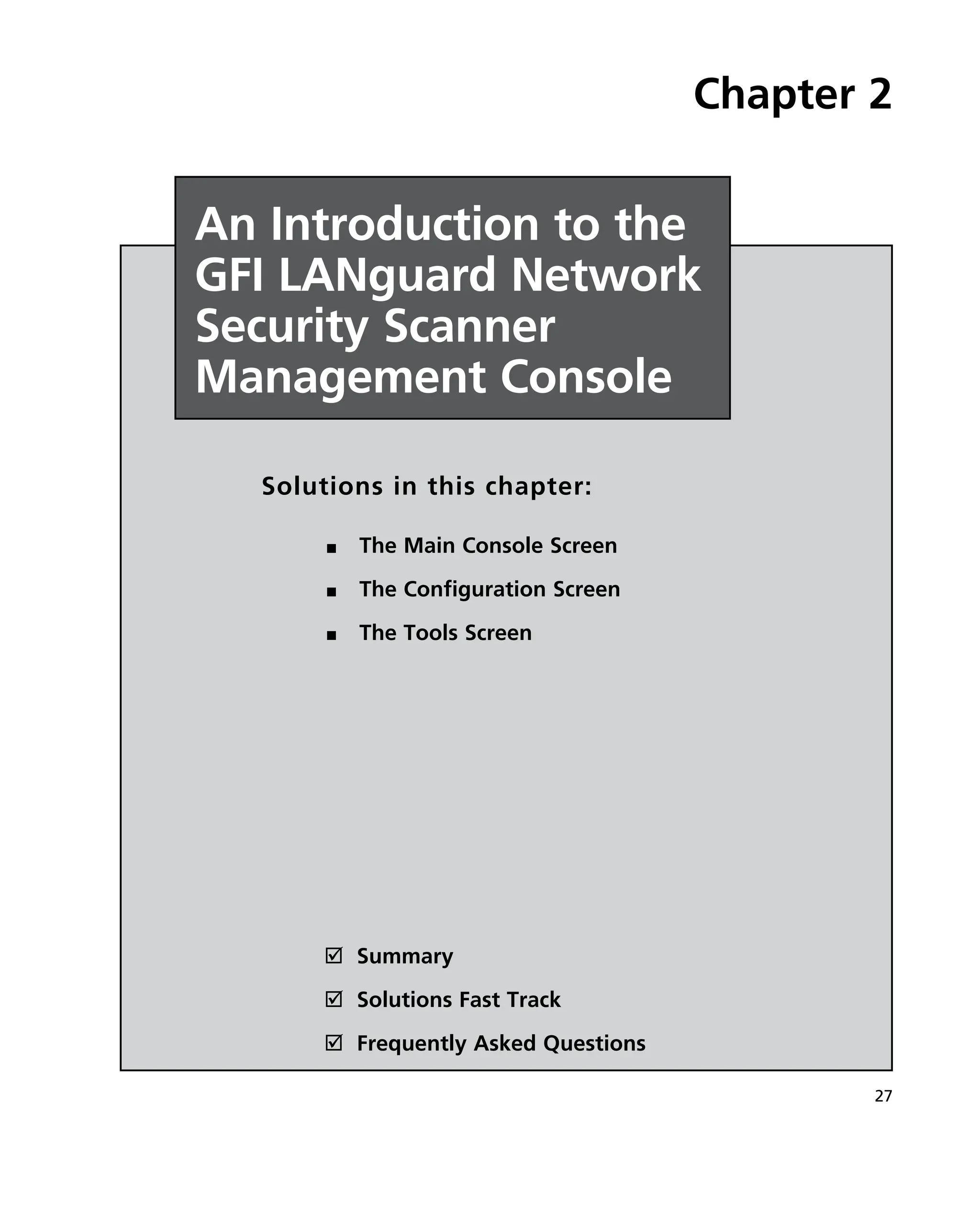 27
˛ Summary
˛ Solutions Fast Track
˛ Frequently Asked Questions
Chapter 2
An Introduction to the
GFI LANguard Network
Security Scanner
Management Console
Solutions in this chapter:
The Main Console Screen
■
■
The Configuration Screen
■
■
The Tools Screen
■
■
 