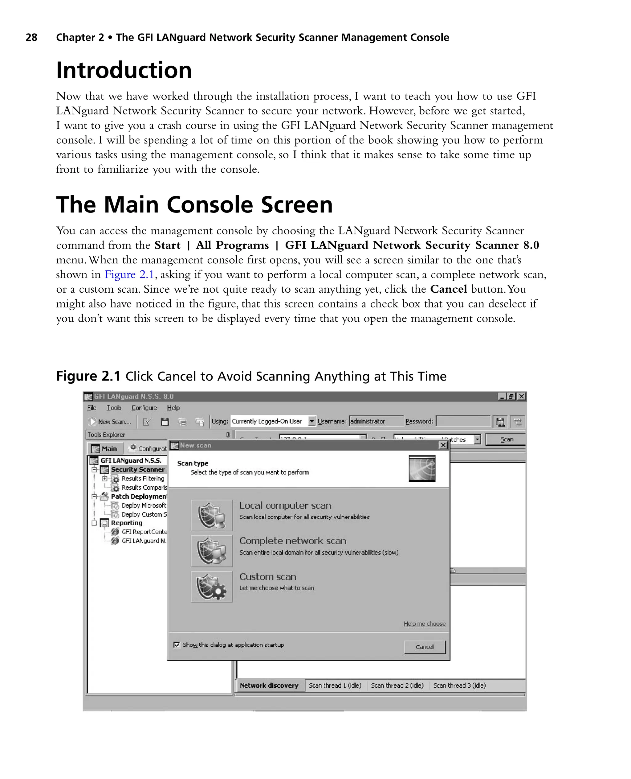 28 Chapter 2 • The GFI LANguard Network Security Scanner Management Console
Introduction
Now that we have worked through the installation process, I want to teach you how to use GFI
LANguard Network Security Scanner to secure your network. However, before we get started,
I want to give you a crash course in using the GFI LANguard Network Security Scanner management
console. I will be spending a lot of time on this portion of the book showing you how to perform
various tasks using the management console, so I think that it makes sense to take some time up
front to familiarize you with the console.
The Main Console Screen
You can access the management console by choosing the LANguard Network Security Scanner
command from the Start | All Programs | GFI LANguard Network Security Scanner 8.0
menu.When the management console first opens, you will see a screen similar to the one that’s
shown in Figure 2.1, asking if you want to perform a local computer scan, a complete network scan,
or a custom scan. Since we’re not quite ready to scan anything yet, click the Cancel button.You
might also have noticed in the figure, that this screen contains a check box that you can deselect if
you don’t want this screen to be displayed every time that you open the management console.
Figure 2.1 Click Cancel to Avoid Scanning Anything at This Time
 