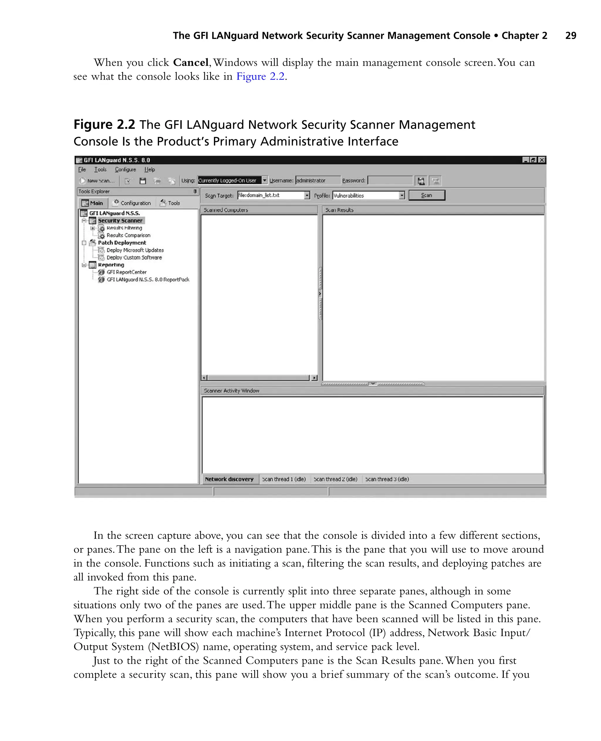 The GFI LANguard Network Security Scanner Management Console • Chapter 2 29
When you click Cancel,Windows will display the main management console screen.You can
see what the console looks like in Figure 2.2.
In the screen capture above, you can see that the console is divided into a few different sections,
or panes.The pane on the left is a navigation pane.This is the pane that you will use to move around
in the console. Functions such as initiating a scan, filtering the scan results, and deploying patches are
all invoked from this pane.
The right side of the console is currently split into three separate panes, although in some
situations only two of the panes are used.The upper middle pane is the Scanned Computers pane.
When you perform a security scan, the computers that have been scanned will be listed in this pane.
Typically, this pane will show each machine’s Internet Protocol (IP) address, Network Basic Input/
Output System (NetBIOS) name, operating system, and service pack level.
Just to the right of the Scanned Computers pane is the Scan Results pane.When you first
complete a security scan, this pane will show you a brief summary of the scan’s outcome. If you
Figure 2.2 The GFI LANguard Network Security Scanner Management
Console Is the Product’s Primary Administrative Interface
 