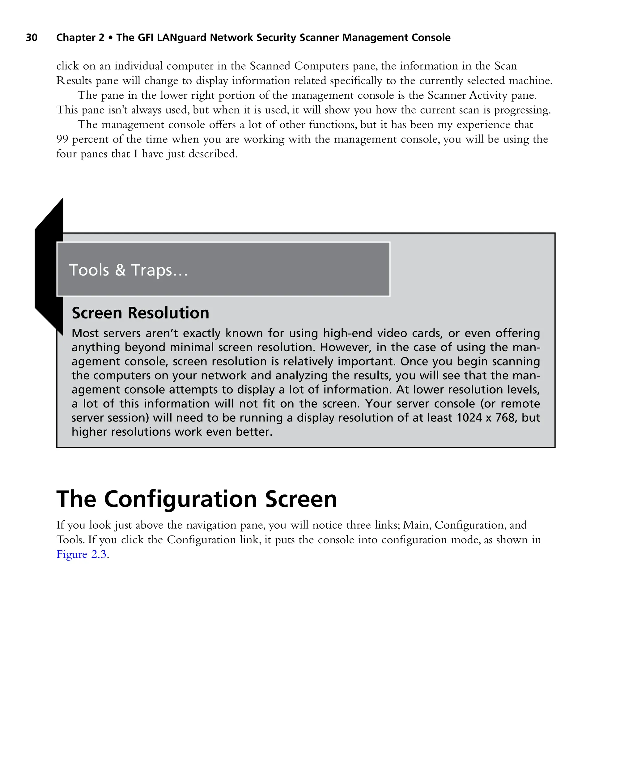 30 Chapter 2 • The GFI LANguard Network Security Scanner Management Console
click on an individual computer in the Scanned Computers pane, the information in the Scan
Results pane will change to display information related specifically to the currently selected machine.
The pane in the lower right portion of the management console is the Scanner Activity pane.
This pane isn’t always used, but when it is used, it will show you how the current scan is progressing.
The management console offers a lot of other functions, but it has been my experience that
99 percent of the time when you are working with the management console, you will be using the
four panes that I have just described.
The Configuration Screen
If you look just above the navigation pane, you will notice three links; Main, Configuration, and
Tools. If you click the Configuration link, it puts the console into configuration mode, as shown in
Figure 2.3.
Tools & Traps…
Screen Resolution
Most servers aren’t exactly known for using high-end video cards, or even offering
anything beyond minimal screen resolution. However, in the case of using the man-
agement console, screen resolution is relatively important. Once you begin scanning
the computers on your network and analyzing the results, you will see that the man-
agement console attempts to display a lot of information. At lower resolution levels,
a lot of this information will not fit on the screen. Your server console (or remote
server session) will need to be running a display resolution of at least 1024 x 768, but
higher resolutions work even better.
 
