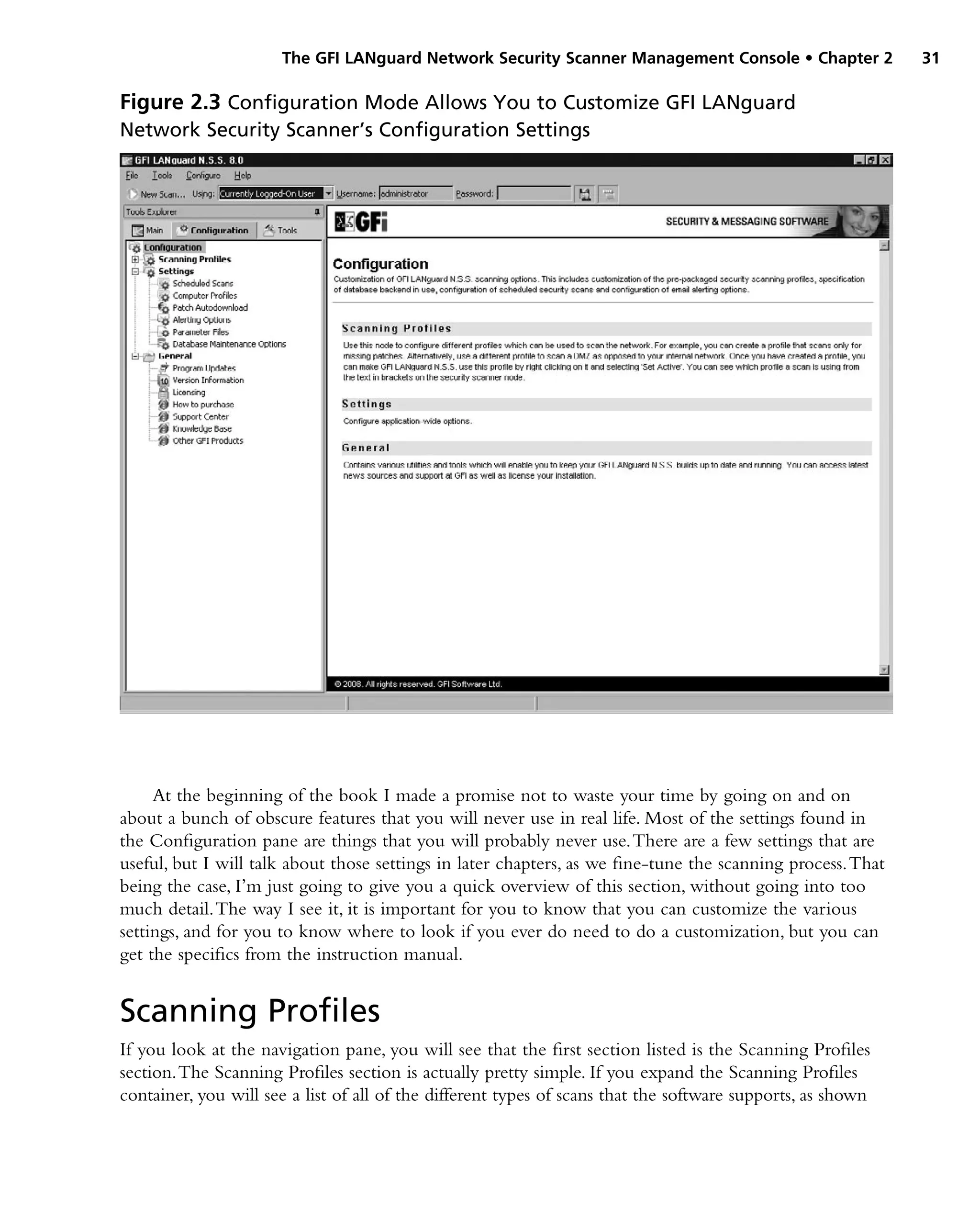 The GFI LANguard Network Security Scanner Management Console • Chapter 2 31
At the beginning of the book I made a promise not to waste your time by going on and on
about a bunch of obscure features that you will never use in real life. Most of the settings found in
the Configuration pane are things that you will probably never use.There are a few settings that are
useful, but I will talk about those settings in later chapters, as we fine-tune the scanning process.That
being the case, I’m just going to give you a quick overview of this section, without going into too
much detail.The way I see it, it is important for you to know that you can customize the various
settings, and for you to know where to look if you ever do need to do a customization, but you can
get the specifics from the instruction manual.
Scanning Profiles
If you look at the navigation pane, you will see that the first section listed is the Scanning Profiles
section.The Scanning Profiles section is actually pretty simple. If you expand the Scanning Profiles
container, you will see a list of all of the different types of scans that the software supports, as shown
Figure 2.3 Configuration Mode Allows You to Customize GFI LANguard
Network Security Scanner’s Configuration Settings
 
