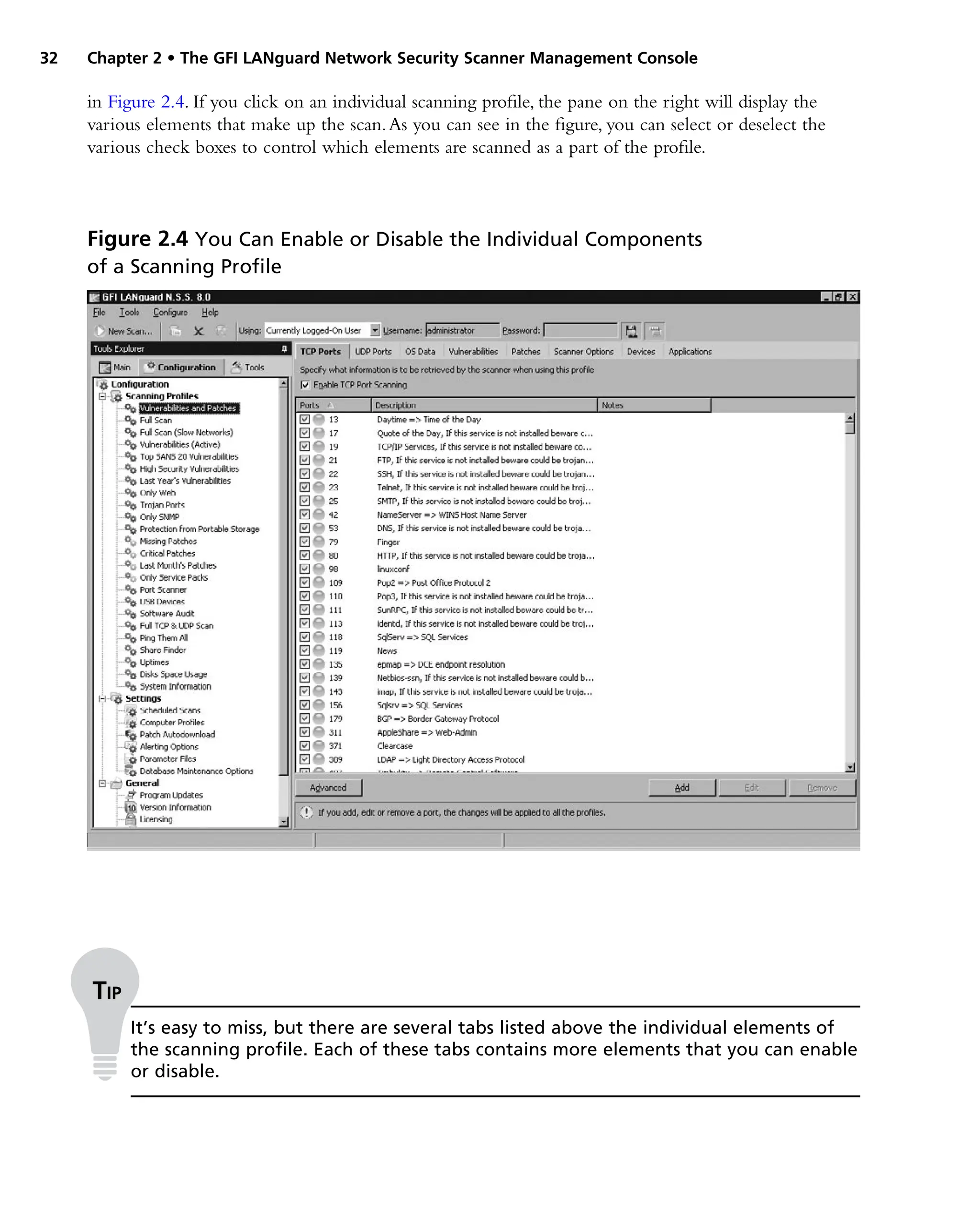 32 Chapter 2 • The GFI LANguard Network Security Scanner Management Console
in Figure 2.4. If you click on an individual scanning profile, the pane on the right will display the
various elements that make up the scan.As you can see in the figure, you can select or deselect the
various check boxes to control which elements are scanned as a part of the profile.
Figure 2.4 You Can Enable or Disable the Individual Components
of a Scanning Profile
Tip
It’s easy to miss, but there are several tabs listed above the individual elements of
the scanning profile. Each of these tabs contains more elements that you can enable
or disable.
 