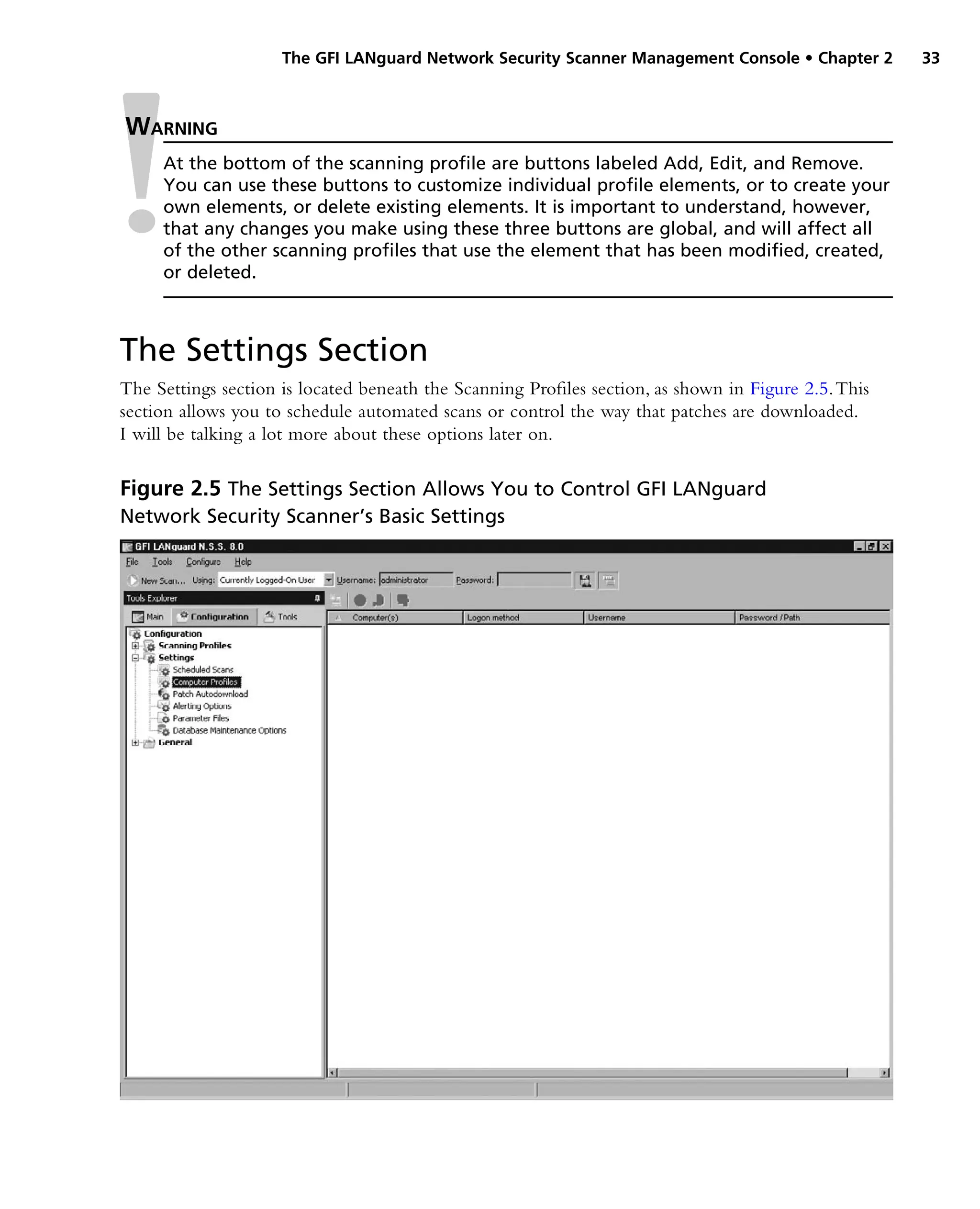 The GFI LANguard Network Security Scanner Management Console • Chapter 2 33
The Settings Section
The Settings section is located beneath the Scanning Profiles section, as shown in Figure 2.5.This
section allows you to schedule automated scans or control the way that patches are downloaded.
I will be talking a lot more about these options later on.
Warning
At the bottom of the scanning profile are buttons labeled Add, Edit, and Remove.
You can use these buttons to customize individual profile elements, or to create your
own elements, or delete existing elements. It is important to understand, however,
that any changes you make using these three buttons are global, and will affect all
of the other scanning profiles that use the element that has been modified, created,
or deleted.
Figure 2.5 The Settings Section Allows You to Control GFI LANguard
Network Security Scanner’s Basic Settings
 