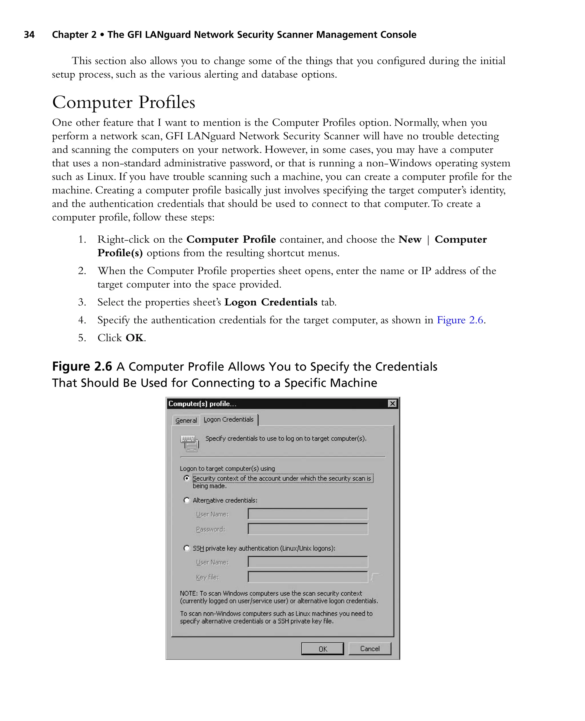 34 Chapter 2 • The GFI LANguard Network Security Scanner Management Console
This section also allows you to change some of the things that you configured during the initial
setup process, such as the various alerting and database options.
Computer Profiles
One other feature that I want to mention is the Computer Profiles option. Normally, when you
perform a network scan, GFI LANguard Network Security Scanner will have no trouble detecting
and scanning the computers on your network. However, in some cases, you may have a computer
that uses a non-standard administrative password, or that is running a non-Windows operating system
such as Linux. If you have trouble scanning such a machine, you can create a computer profile for the
machine. Creating a computer profile basically just involves specifying the target computer’s identity,
and the authentication credentials that should be used to connect to that computer.To create a
computer profile, follow these steps:
1. Right-click on the Computer Profile container, and choose the New | Computer
Profile(s) options from the resulting shortcut menus.
2. When the Computer Profile properties sheet opens, enter the name or IP address of the
target computer into the space provided.
3. Select the properties sheet’s Logon Credentials tab.
4. Specify the authentication credentials for the target computer, as shown in Figure 2.6.
5. Click OK.
Figure 2.6 A Computer Profile Allows You to Specify the Credentials
That Should Be Used for Connecting to a Specific Machine
 