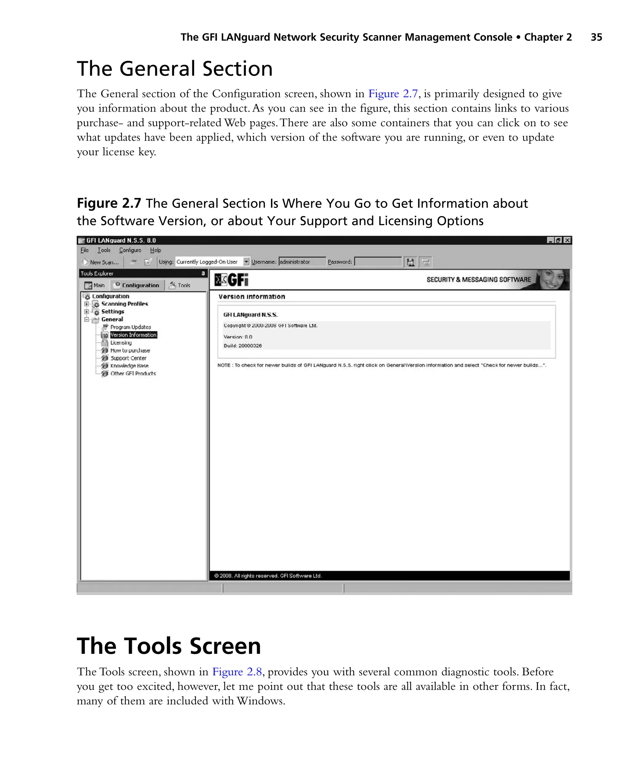 The GFI LANguard Network Security Scanner Management Console • Chapter 2 35
The General Section
The General section of the Configuration screen, shown in Figure 2.7, is primarily designed to give
you information about the product.As you can see in the figure, this section contains links to various
purchase- and support-related Web pages.There are also some containers that you can click on to see
what updates have been applied, which version of the software you are running, or even to update
your license key.
Figure 2.7 The General Section Is Where You Go to Get Information about
the Software Version, or about Your Support and Licensing Options
The Tools Screen
The Tools screen, shown in Figure 2.8, provides you with several common diagnostic tools. Before
you get too excited, however, let me point out that these tools are all available in other forms. In fact,
many of them are included with Windows.
 