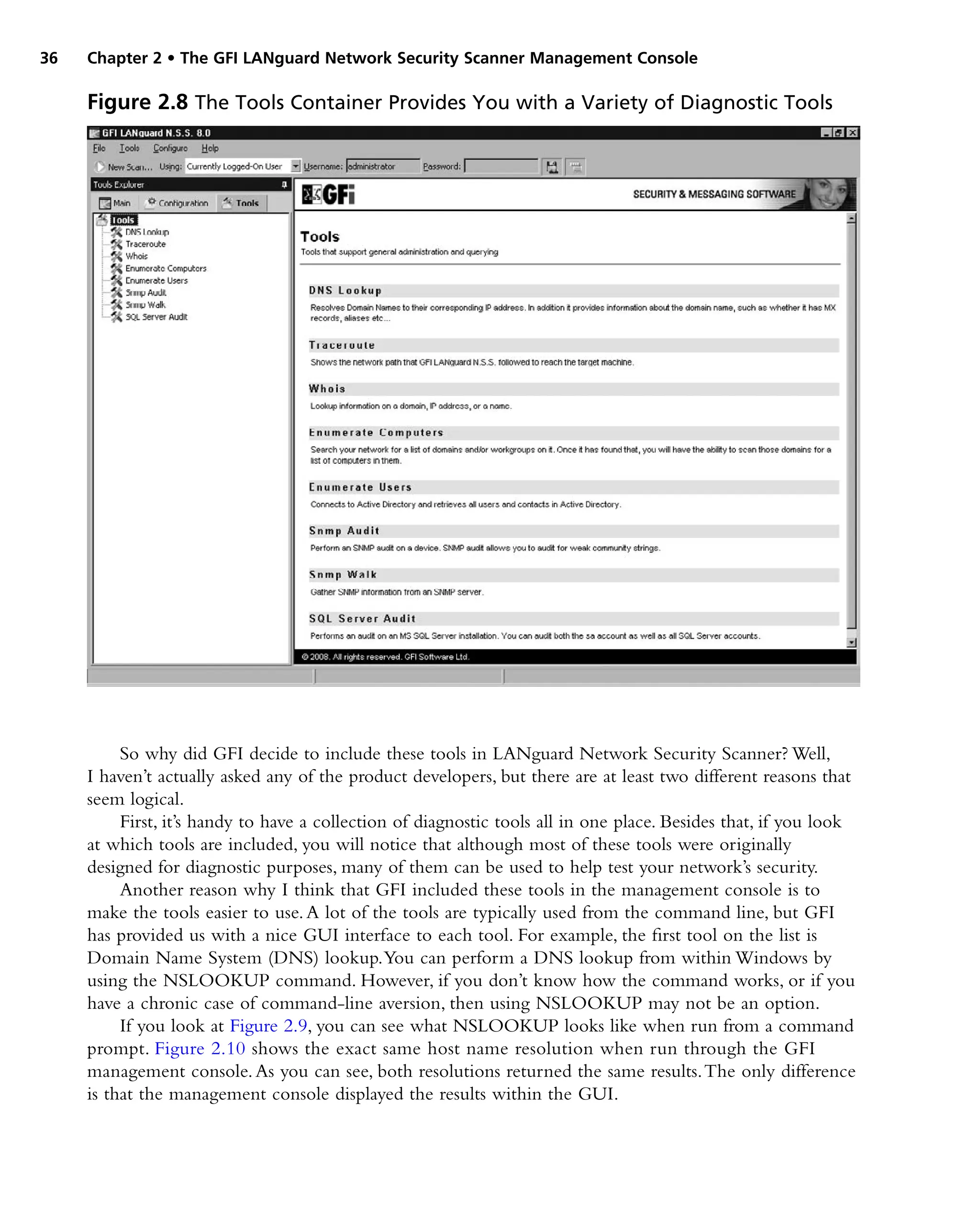 36 Chapter 2 • The GFI LANguard Network Security Scanner Management Console
So why did GFI decide to include these tools in LANguard Network Security Scanner? Well,
I haven’t actually asked any of the product developers, but there are at least two different reasons that
seem logical.
First, it’s handy to have a collection of diagnostic tools all in one place. Besides that, if you look
at which tools are included, you will notice that although most of these tools were originally
designed for diagnostic purposes, many of them can be used to help test your network’s security.
Another reason why I think that GFI included these tools in the management console is to
make the tools easier to use.A lot of the tools are typically used from the command line, but GFI
has provided us with a nice GUI interface to each tool. For example, the first tool on the list is
Domain Name System (DNS) lookup.You can perform a DNS lookup from within Windows by
using the NSLOOKUP command. However, if you don’t know how the command works, or if you
have a chronic case of command-line aversion, then using NSLOOKUP may not be an option.
If you look at Figure 2.9, you can see what NSLOOKUP looks like when run from a command
prompt. Figure 2.10 shows the exact same host name resolution when run through the GFI
management console.As you can see, both resolutions returned the same results.The only difference
is that the management console displayed the results within the GUI.
Figure 2.8 The Tools Container Provides You with a Variety of Diagnostic Tools
 