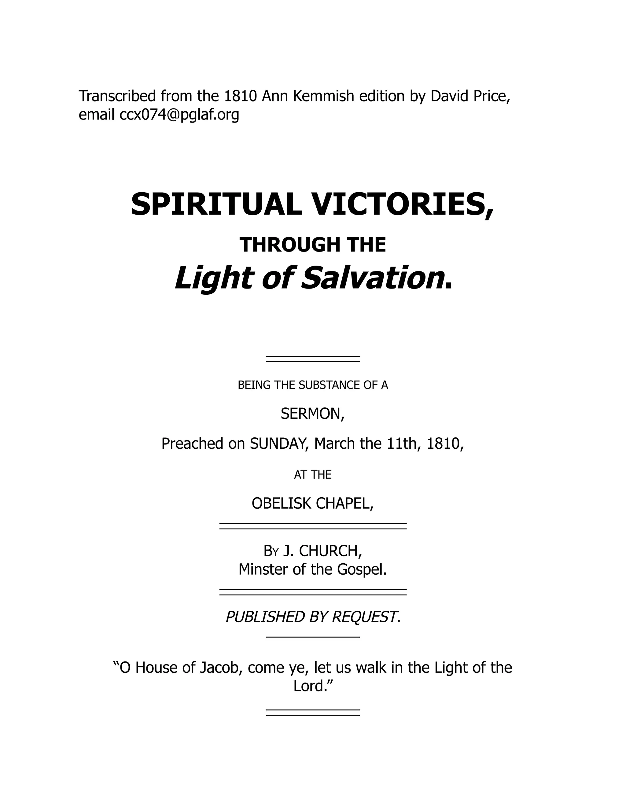 Transcribed from the 1810 Ann Kemmish edition by David Price,
email ccx074@pglaf.org
SPIRITUAL VICTORIES,
THROUGH THE
Light of Salvation.
BEING THE SUBSTANCE OF A
SERMON,
Preached on SUNDAY, March the 11th, 1810,
AT THE
OBELISK CHAPEL,
By J. CHURCH,
Minster of the Gospel.
PUBLISHED BY REQUEST.
“O House of Jacob, come ye, let us walk in the Light of the
Lord.”
 