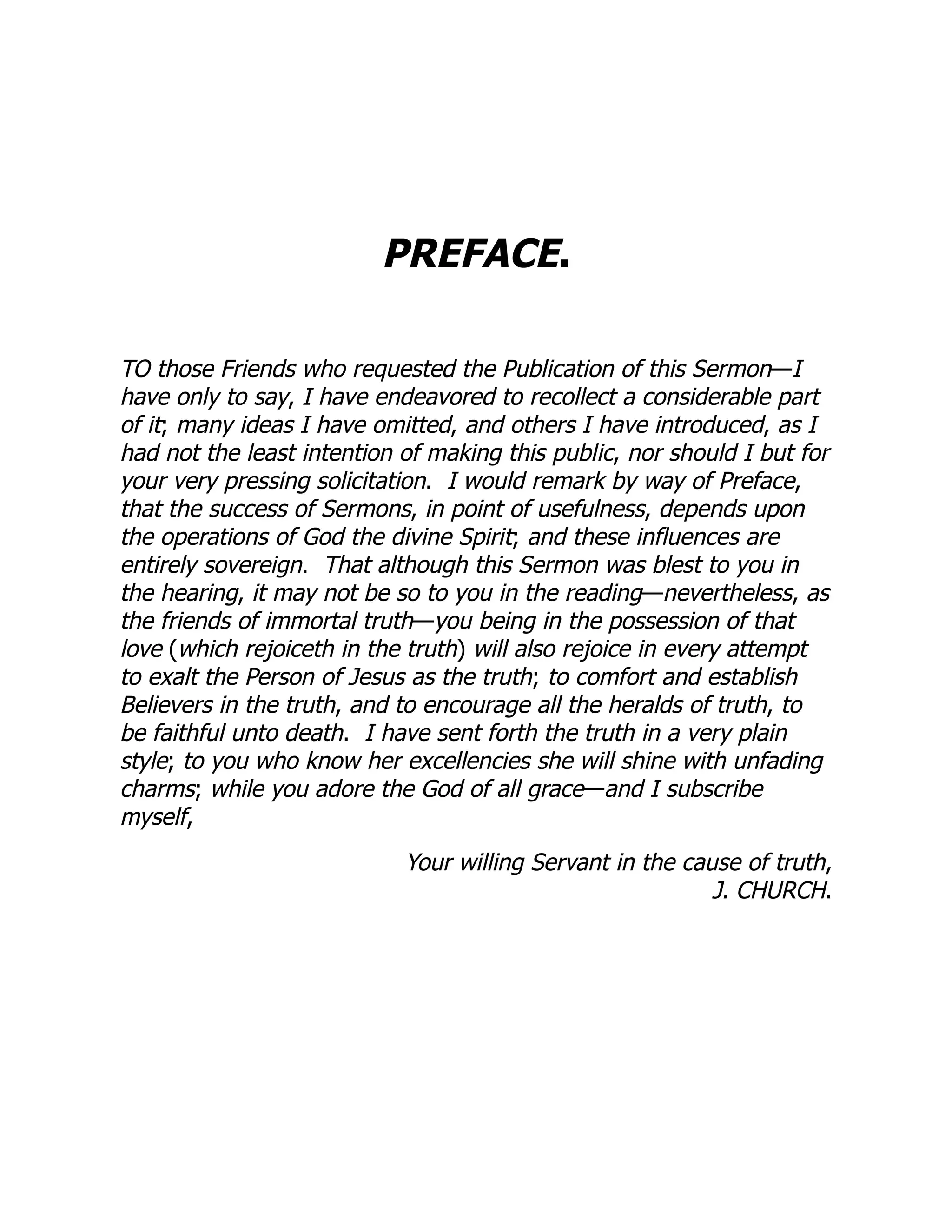 PREFACE.
TO those Friends who requested the Publication of this Sermon—I
have only to say, I have endeavored to recollect a considerable part
of it; many ideas I have omitted, and others I have introduced, as I
had not the least intention of making this public, nor should I but for
your very pressing solicitation. I would remark by way of Preface,
that the success of Sermons, in point of usefulness, depends upon
the operations of God the divine Spirit; and these influences are
entirely sovereign. That although this Sermon was blest to you in
the hearing, it may not be so to you in the reading—nevertheless, as
the friends of immortal truth—you being in the possession of that
love (which rejoiceth in the truth) will also rejoice in every attempt
to exalt the Person of Jesus as the truth; to comfort and establish
Believers in the truth, and to encourage all the heralds of truth, to
be faithful unto death. I have sent forth the truth in a very plain
style; to you who know her excellencies she will shine with unfading
charms; while you adore the God of all grace—and I subscribe
myself,
Your willing Servant in the cause of truth,
J. CHURCH.
 