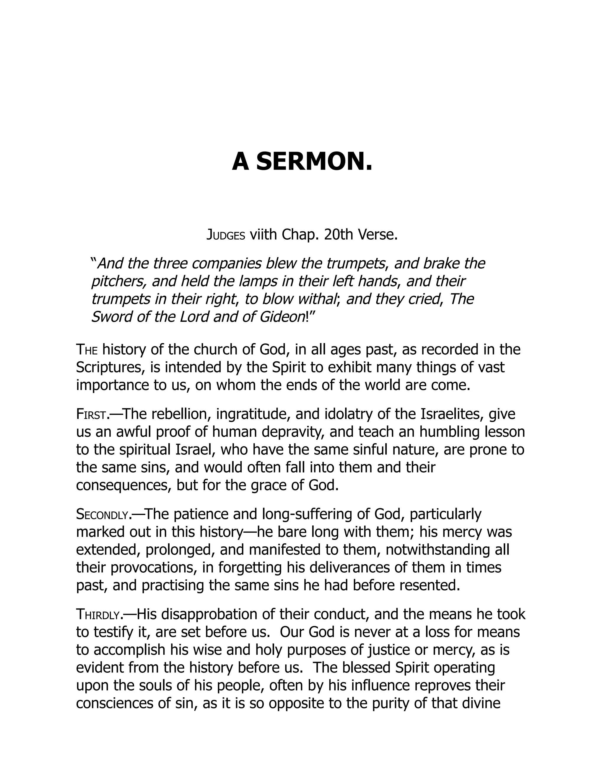 A SERMON.
Judges viith Chap. 20th Verse.
“And the three companies blew the trumpets, and brake the
pitchers, and held the lamps in their left hands, and their
trumpets in their right, to blow withal; and they cried, The
Sword of the Lord and of Gideon!”
The history of the church of God, in all ages past, as recorded in the
Scriptures, is intended by the Spirit to exhibit many things of vast
importance to us, on whom the ends of the world are come.
First.—The rebellion, ingratitude, and idolatry of the Israelites, give
us an awful proof of human depravity, and teach an humbling lesson
to the spiritual Israel, who have the same sinful nature, are prone to
the same sins, and would often fall into them and their
consequences, but for the grace of God.
Secondly.—The patience and long-suffering of God, particularly
marked out in this history—he bare long with them; his mercy was
extended, prolonged, and manifested to them, notwithstanding all
their provocations, in forgetting his deliverances of them in times
past, and practising the same sins he had before resented.
Thirdly.—His disapprobation of their conduct, and the means he took
to testify it, are set before us. Our God is never at a loss for means
to accomplish his wise and holy purposes of justice or mercy, as is
evident from the history before us. The blessed Spirit operating
upon the souls of his people, often by his influence reproves their
consciences of sin, as it is so opposite to the purity of that divine
 