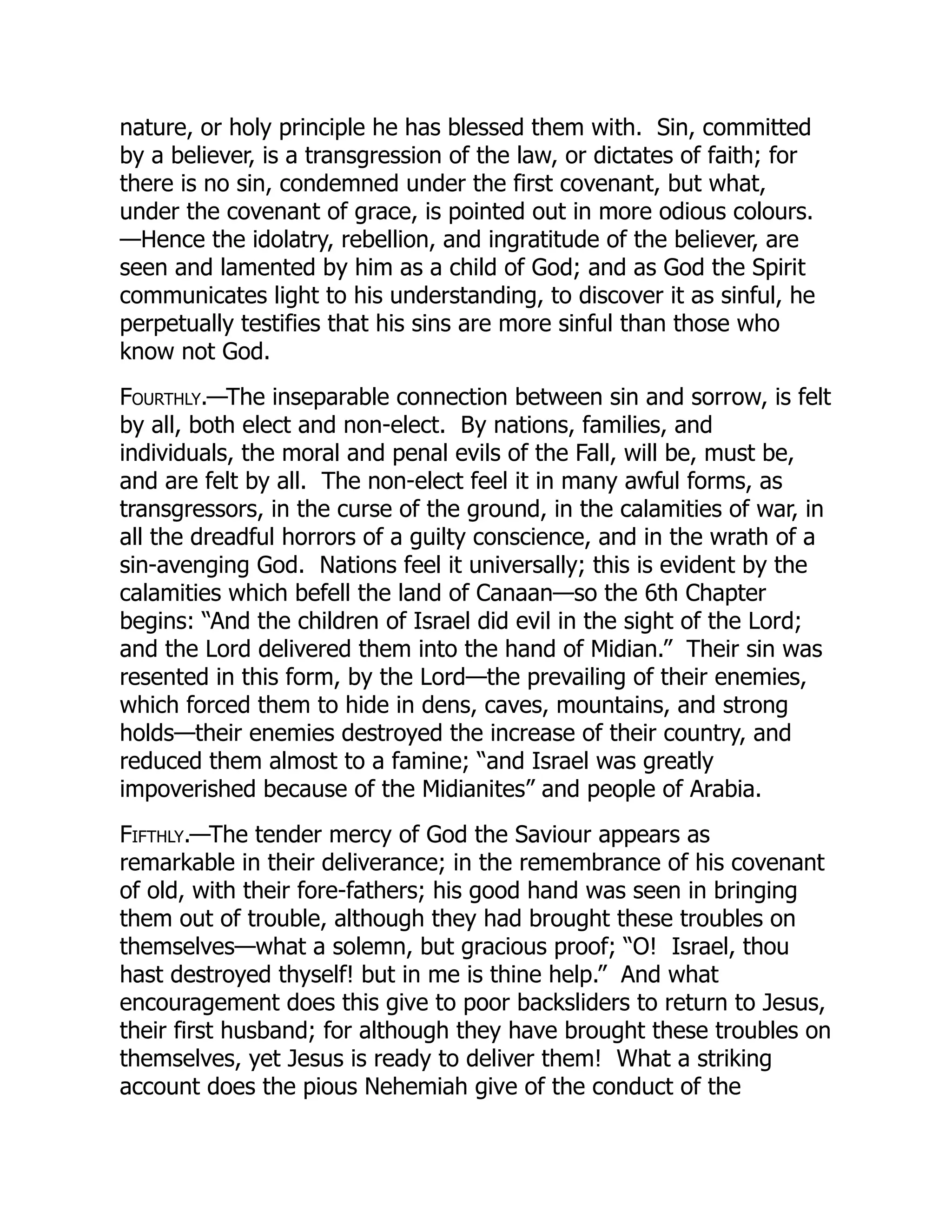 nature, or holy principle he has blessed them with. Sin, committed
by a believer, is a transgression of the law, or dictates of faith; for
there is no sin, condemned under the first covenant, but what,
under the covenant of grace, is pointed out in more odious colours.
—Hence the idolatry, rebellion, and ingratitude of the believer, are
seen and lamented by him as a child of God; and as God the Spirit
communicates light to his understanding, to discover it as sinful, he
perpetually testifies that his sins are more sinful than those who
know not God.
Fourthly.—The inseparable connection between sin and sorrow, is felt
by all, both elect and non-elect. By nations, families, and
individuals, the moral and penal evils of the Fall, will be, must be,
and are felt by all. The non-elect feel it in many awful forms, as
transgressors, in the curse of the ground, in the calamities of war, in
all the dreadful horrors of a guilty conscience, and in the wrath of a
sin-avenging God. Nations feel it universally; this is evident by the
calamities which befell the land of Canaan—so the 6th Chapter
begins: “And the children of Israel did evil in the sight of the Lord;
and the Lord delivered them into the hand of Midian.” Their sin was
resented in this form, by the Lord—the prevailing of their enemies,
which forced them to hide in dens, caves, mountains, and strong
holds—their enemies destroyed the increase of their country, and
reduced them almost to a famine; “and Israel was greatly
impoverished because of the Midianites” and people of Arabia.
Fifthly.—The tender mercy of God the Saviour appears as
remarkable in their deliverance; in the remembrance of his covenant
of old, with their fore-fathers; his good hand was seen in bringing
them out of trouble, although they had brought these troubles on
themselves—what a solemn, but gracious proof; “O! Israel, thou
hast destroyed thyself! but in me is thine help.” And what
encouragement does this give to poor backsliders to return to Jesus,
their first husband; for although they have brought these troubles on
themselves, yet Jesus is ready to deliver them! What a striking
account does the pious Nehemiah give of the conduct of the
 