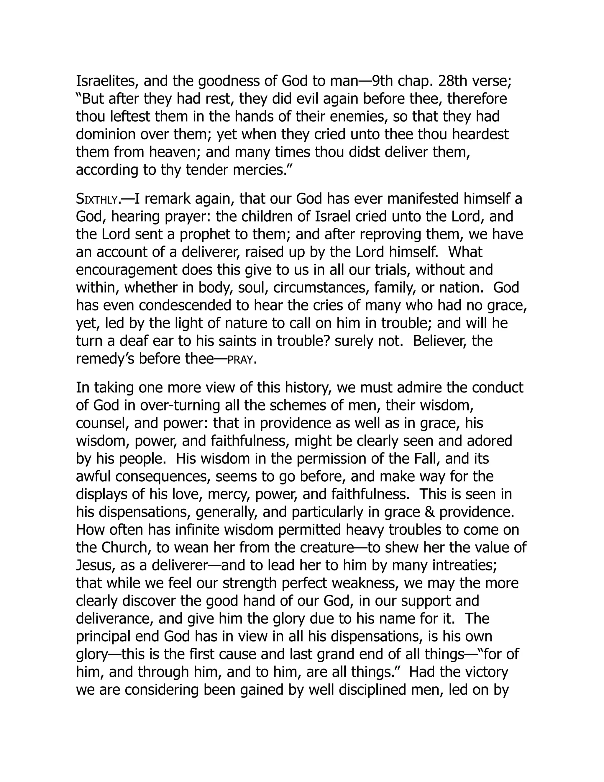 Israelites, and the goodness of God to man—9th chap. 28th verse;
“But after they had rest, they did evil again before thee, therefore
thou leftest them in the hands of their enemies, so that they had
dominion over them; yet when they cried unto thee thou heardest
them from heaven; and many times thou didst deliver them,
according to thy tender mercies.”
Sixthly.—I remark again, that our God has ever manifested himself a
God, hearing prayer: the children of Israel cried unto the Lord, and
the Lord sent a prophet to them; and after reproving them, we have
an account of a deliverer, raised up by the Lord himself. What
encouragement does this give to us in all our trials, without and
within, whether in body, soul, circumstances, family, or nation. God
has even condescended to hear the cries of many who had no grace,
yet, led by the light of nature to call on him in trouble; and will he
turn a deaf ear to his saints in trouble? surely not. Believer, the
remedy’s before thee—PRAY.
In taking one more view of this history, we must admire the conduct
of God in over-turning all the schemes of men, their wisdom,
counsel, and power: that in providence as well as in grace, his
wisdom, power, and faithfulness, might be clearly seen and adored
by his people. His wisdom in the permission of the Fall, and its
awful consequences, seems to go before, and make way for the
displays of his love, mercy, power, and faithfulness. This is seen in
his dispensations, generally, and particularly in grace & providence.
How often has infinite wisdom permitted heavy troubles to come on
the Church, to wean her from the creature—to shew her the value of
Jesus, as a deliverer—and to lead her to him by many intreaties;
that while we feel our strength perfect weakness, we may the more
clearly discover the good hand of our God, in our support and
deliverance, and give him the glory due to his name for it. The
principal end God has in view in all his dispensations, is his own
glory—this is the first cause and last grand end of all things—“for of
him, and through him, and to him, are all things.” Had the victory
we are considering been gained by well disciplined men, led on by
 