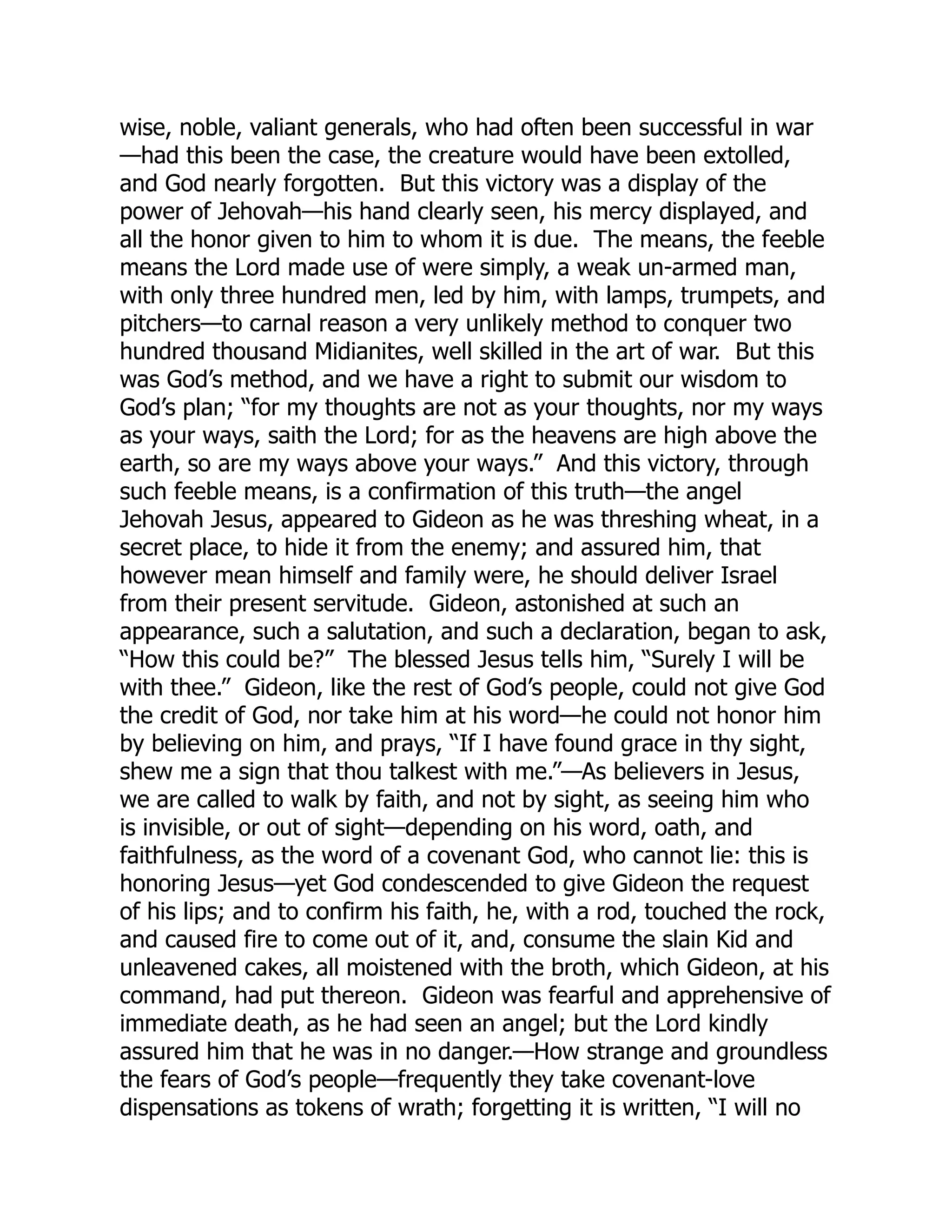 wise, noble, valiant generals, who had often been successful in war
—had this been the case, the creature would have been extolled,
and God nearly forgotten. But this victory was a display of the
power of Jehovah—his hand clearly seen, his mercy displayed, and
all the honor given to him to whom it is due. The means, the feeble
means the Lord made use of were simply, a weak un-armed man,
with only three hundred men, led by him, with lamps, trumpets, and
pitchers—to carnal reason a very unlikely method to conquer two
hundred thousand Midianites, well skilled in the art of war. But this
was God’s method, and we have a right to submit our wisdom to
God’s plan; “for my thoughts are not as your thoughts, nor my ways
as your ways, saith the Lord; for as the heavens are high above the
earth, so are my ways above your ways.” And this victory, through
such feeble means, is a confirmation of this truth—the angel
Jehovah Jesus, appeared to Gideon as he was threshing wheat, in a
secret place, to hide it from the enemy; and assured him, that
however mean himself and family were, he should deliver Israel
from their present servitude. Gideon, astonished at such an
appearance, such a salutation, and such a declaration, began to ask,
“How this could be?” The blessed Jesus tells him, “Surely I will be
with thee.” Gideon, like the rest of God’s people, could not give God
the credit of God, nor take him at his word—he could not honor him
by believing on him, and prays, “If I have found grace in thy sight,
shew me a sign that thou talkest with me.”—As believers in Jesus,
we are called to walk by faith, and not by sight, as seeing him who
is invisible, or out of sight—depending on his word, oath, and
faithfulness, as the word of a covenant God, who cannot lie: this is
honoring Jesus—yet God condescended to give Gideon the request
of his lips; and to confirm his faith, he, with a rod, touched the rock,
and caused fire to come out of it, and, consume the slain Kid and
unleavened cakes, all moistened with the broth, which Gideon, at his
command, had put thereon. Gideon was fearful and apprehensive of
immediate death, as he had seen an angel; but the Lord kindly
assured him that he was in no danger.—How strange and groundless
the fears of God’s people—frequently they take covenant-love
dispensations as tokens of wrath; forgetting it is written, “I will no
 