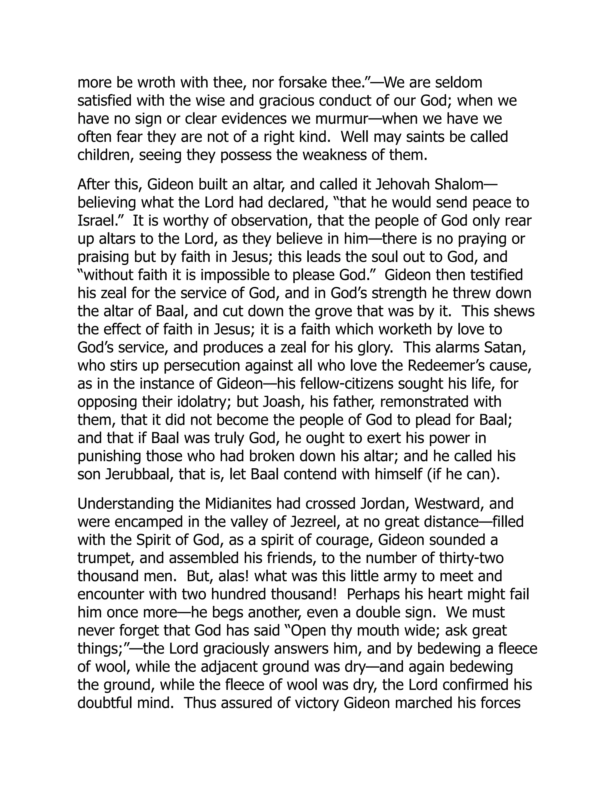 more be wroth with thee, nor forsake thee.”—We are seldom
satisfied with the wise and gracious conduct of our God; when we
have no sign or clear evidences we murmur—when we have we
often fear they are not of a right kind. Well may saints be called
children, seeing they possess the weakness of them.
After this, Gideon built an altar, and called it Jehovah Shalom—
believing what the Lord had declared, “that he would send peace to
Israel.” It is worthy of observation, that the people of God only rear
up altars to the Lord, as they believe in him—there is no praying or
praising but by faith in Jesus; this leads the soul out to God, and
“without faith it is impossible to please God.” Gideon then testified
his zeal for the service of God, and in God’s strength he threw down
the altar of Baal, and cut down the grove that was by it. This shews
the effect of faith in Jesus; it is a faith which worketh by love to
God’s service, and produces a zeal for his glory. This alarms Satan,
who stirs up persecution against all who love the Redeemer’s cause,
as in the instance of Gideon—his fellow-citizens sought his life, for
opposing their idolatry; but Joash, his father, remonstrated with
them, that it did not become the people of God to plead for Baal;
and that if Baal was truly God, he ought to exert his power in
punishing those who had broken down his altar; and he called his
son Jerubbaal, that is, let Baal contend with himself (if he can).
Understanding the Midianites had crossed Jordan, Westward, and
were encamped in the valley of Jezreel, at no great distance—filled
with the Spirit of God, as a spirit of courage, Gideon sounded a
trumpet, and assembled his friends, to the number of thirty-two
thousand men. But, alas! what was this little army to meet and
encounter with two hundred thousand! Perhaps his heart might fail
him once more—he begs another, even a double sign. We must
never forget that God has said “Open thy mouth wide; ask great
things;”—the Lord graciously answers him, and by bedewing a fleece
of wool, while the adjacent ground was dry—and again bedewing
the ground, while the fleece of wool was dry, the Lord confirmed his
doubtful mind. Thus assured of victory Gideon marched his forces
 