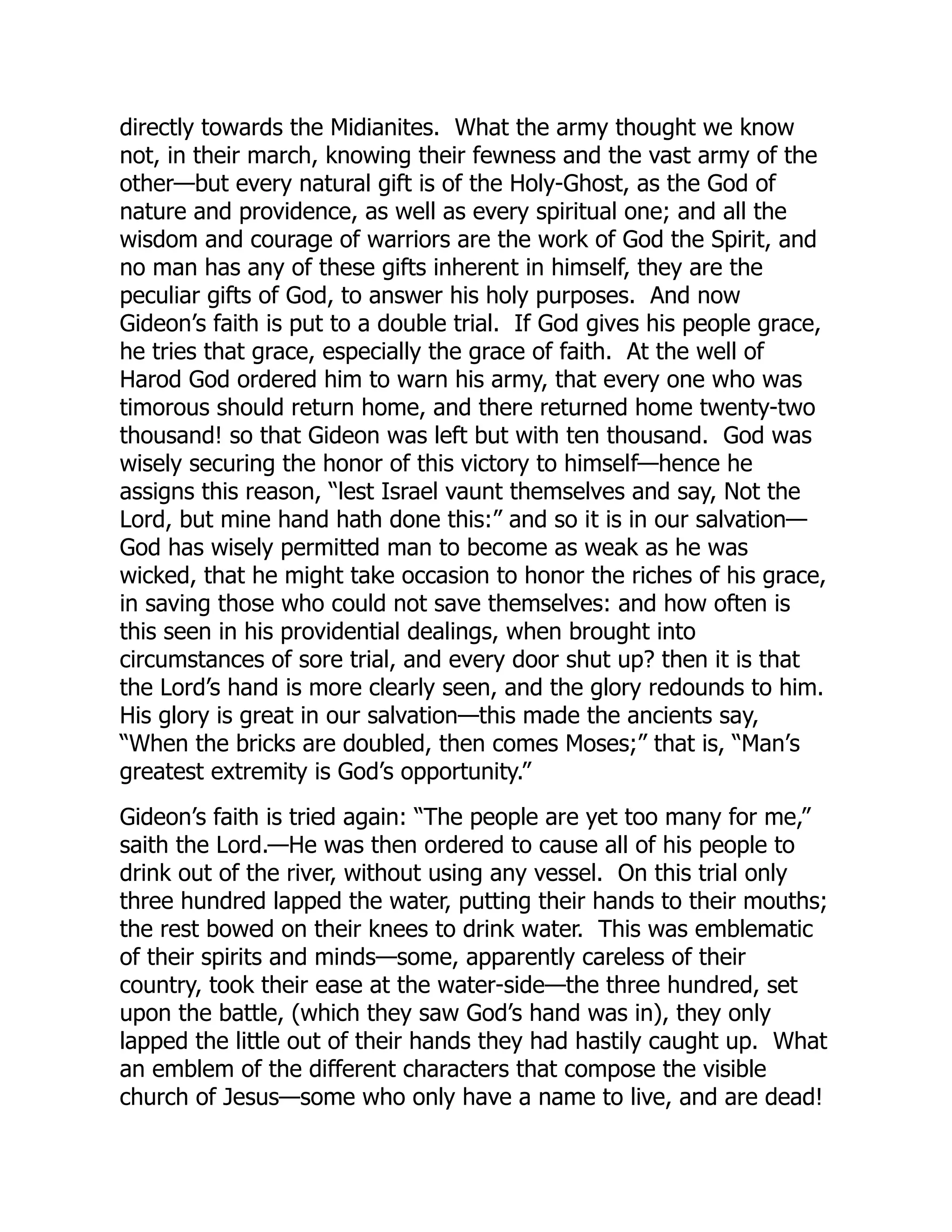 directly towards the Midianites. What the army thought we know
not, in their march, knowing their fewness and the vast army of the
other—but every natural gift is of the Holy-Ghost, as the God of
nature and providence, as well as every spiritual one; and all the
wisdom and courage of warriors are the work of God the Spirit, and
no man has any of these gifts inherent in himself, they are the
peculiar gifts of God, to answer his holy purposes. And now
Gideon’s faith is put to a double trial. If God gives his people grace,
he tries that grace, especially the grace of faith. At the well of
Harod God ordered him to warn his army, that every one who was
timorous should return home, and there returned home twenty-two
thousand! so that Gideon was left but with ten thousand. God was
wisely securing the honor of this victory to himself—hence he
assigns this reason, “lest Israel vaunt themselves and say, Not the
Lord, but mine hand hath done this:” and so it is in our salvation—
God has wisely permitted man to become as weak as he was
wicked, that he might take occasion to honor the riches of his grace,
in saving those who could not save themselves: and how often is
this seen in his providential dealings, when brought into
circumstances of sore trial, and every door shut up? then it is that
the Lord’s hand is more clearly seen, and the glory redounds to him.
His glory is great in our salvation—this made the ancients say,
“When the bricks are doubled, then comes Moses;” that is, “Man’s
greatest extremity is God’s opportunity.”
Gideon’s faith is tried again: “The people are yet too many for me,”
saith the Lord.—He was then ordered to cause all of his people to
drink out of the river, without using any vessel. On this trial only
three hundred lapped the water, putting their hands to their mouths;
the rest bowed on their knees to drink water. This was emblematic
of their spirits and minds—some, apparently careless of their
country, took their ease at the water-side—the three hundred, set
upon the battle, (which they saw God’s hand was in), they only
lapped the little out of their hands they had hastily caught up. What
an emblem of the different characters that compose the visible
church of Jesus—some who only have a name to live, and are dead!
 