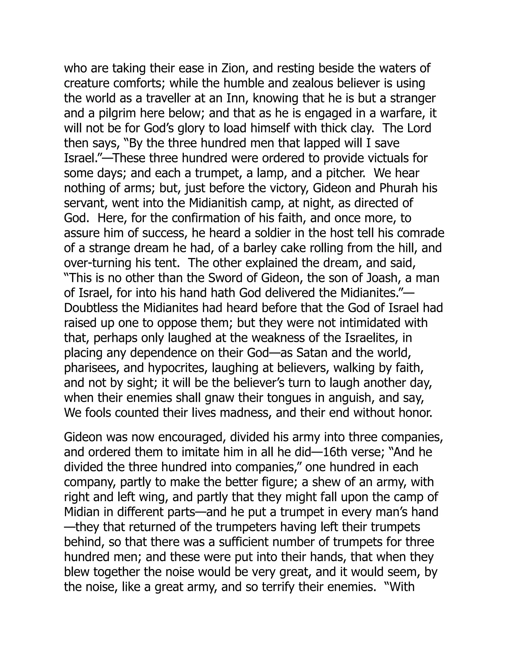 who are taking their ease in Zion, and resting beside the waters of
creature comforts; while the humble and zealous believer is using
the world as a traveller at an Inn, knowing that he is but a stranger
and a pilgrim here below; and that as he is engaged in a warfare, it
will not be for God’s glory to load himself with thick clay. The Lord
then says, “By the three hundred men that lapped will I save
Israel.”—These three hundred were ordered to provide victuals for
some days; and each a trumpet, a lamp, and a pitcher. We hear
nothing of arms; but, just before the victory, Gideon and Phurah his
servant, went into the Midianitish camp, at night, as directed of
God. Here, for the confirmation of his faith, and once more, to
assure him of success, he heard a soldier in the host tell his comrade
of a strange dream he had, of a barley cake rolling from the hill, and
over-turning his tent. The other explained the dream, and said,
“This is no other than the Sword of Gideon, the son of Joash, a man
of Israel, for into his hand hath God delivered the Midianites.”—
Doubtless the Midianites had heard before that the God of Israel had
raised up one to oppose them; but they were not intimidated with
that, perhaps only laughed at the weakness of the Israelites, in
placing any dependence on their God—as Satan and the world,
pharisees, and hypocrites, laughing at believers, walking by faith,
and not by sight; it will be the believer’s turn to laugh another day,
when their enemies shall gnaw their tongues in anguish, and say,
We fools counted their lives madness, and their end without honor.
Gideon was now encouraged, divided his army into three companies,
and ordered them to imitate him in all he did—16th verse; “And he
divided the three hundred into companies,” one hundred in each
company, partly to make the better figure; a shew of an army, with
right and left wing, and partly that they might fall upon the camp of
Midian in different parts—and he put a trumpet in every man’s hand
—they that returned of the trumpeters having left their trumpets
behind, so that there was a sufficient number of trumpets for three
hundred men; and these were put into their hands, that when they
blew together the noise would be very great, and it would seem, by
the noise, like a great army, and so terrify their enemies. “With
 