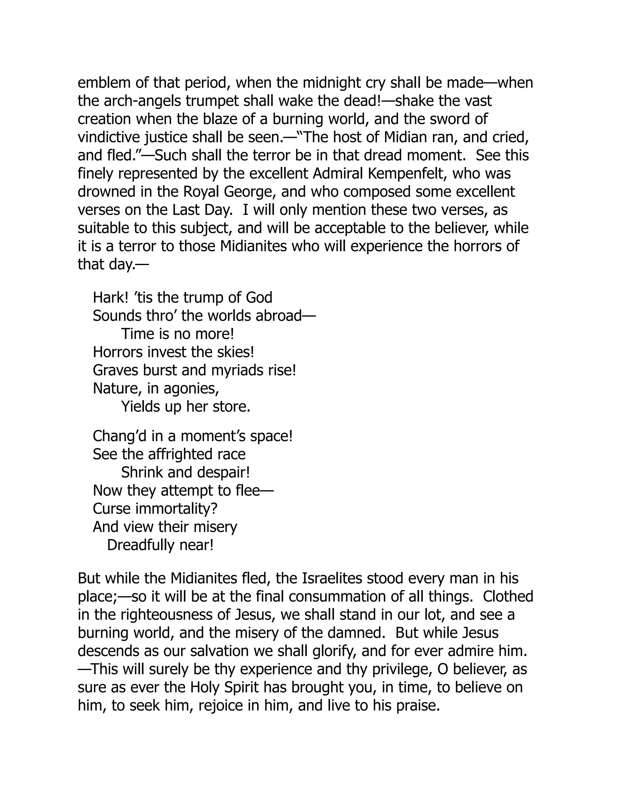 emblem of that period, when the midnight cry shall be made—when
the arch-angels trumpet shall wake the dead!—shake the vast
creation when the blaze of a burning world, and the sword of
vindictive justice shall be seen.—“The host of Midian ran, and cried,
and fled.”—Such shall the terror be in that dread moment. See this
finely represented by the excellent Admiral Kempenfelt, who was
drowned in the Royal George, and who composed some excellent
verses on the Last Day. I will only mention these two verses, as
suitable to this subject, and will be acceptable to the believer, while
it is a terror to those Midianites who will experience the horrors of
that day.—
Hark! ’tis the trump of God
Sounds thro’ the worlds abroad—
Time is no more!
Horrors invest the skies!
Graves burst and myriads rise!
Nature, in agonies,
Yields up her store.
Chang’d in a moment’s space!
See the affrighted race
Shrink and despair!
Now they attempt to flee—
Curse immortality?
And view their misery
Dreadfully near!
But while the Midianites fled, the Israelites stood every man in his
place;—so it will be at the final consummation of all things. Clothed
in the righteousness of Jesus, we shall stand in our lot, and see a
burning world, and the misery of the damned. But while Jesus
descends as our salvation we shall glorify, and for ever admire him.
—This will surely be thy experience and thy privilege, O believer, as
sure as ever the Holy Spirit has brought you, in time, to believe on
him, to seek him, rejoice in him, and live to his praise.
 