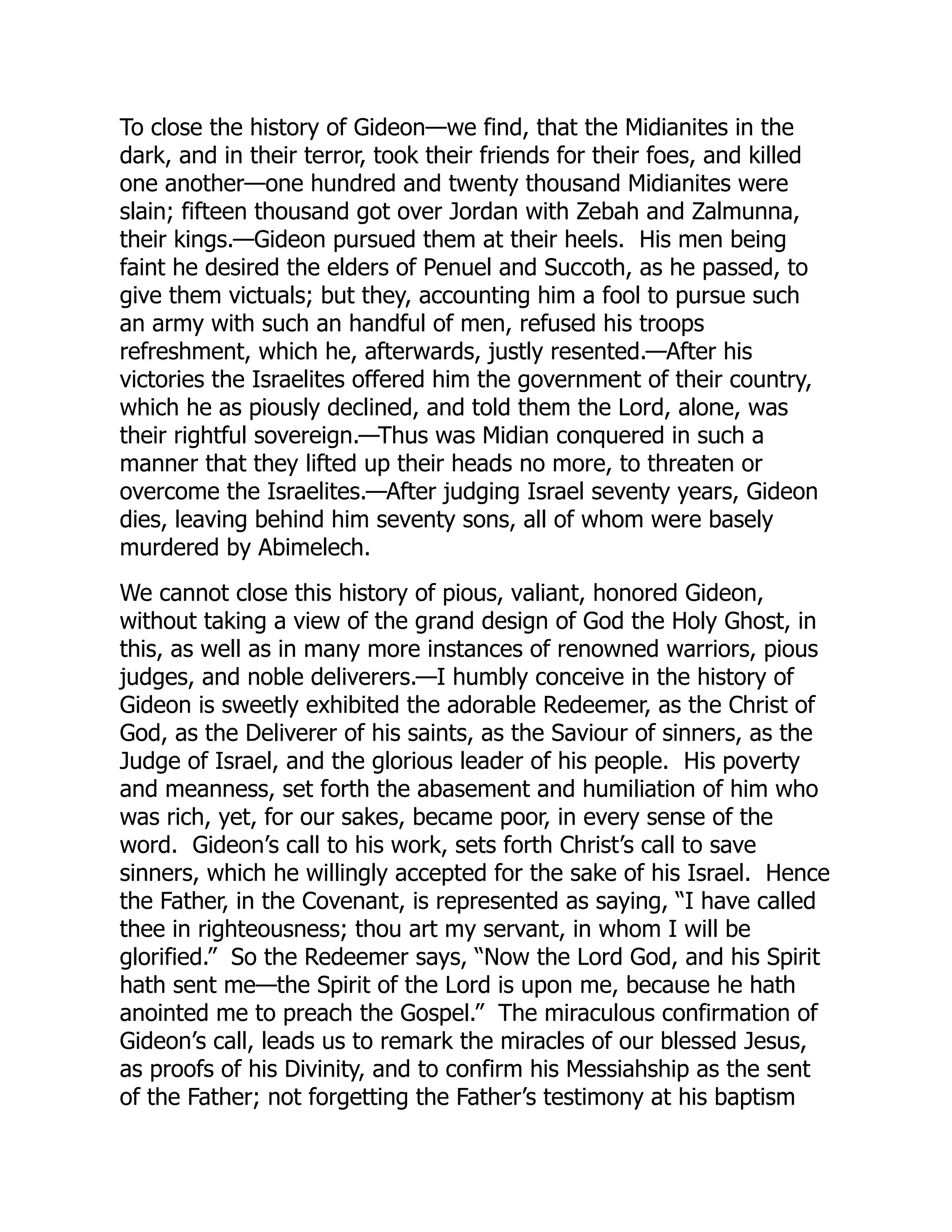 To close the history of Gideon—we find, that the Midianites in the
dark, and in their terror, took their friends for their foes, and killed
one another—one hundred and twenty thousand Midianites were
slain; fifteen thousand got over Jordan with Zebah and Zalmunna,
their kings.—Gideon pursued them at their heels. His men being
faint he desired the elders of Penuel and Succoth, as he passed, to
give them victuals; but they, accounting him a fool to pursue such
an army with such an handful of men, refused his troops
refreshment, which he, afterwards, justly resented.—After his
victories the Israelites offered him the government of their country,
which he as piously declined, and told them the Lord, alone, was
their rightful sovereign.—Thus was Midian conquered in such a
manner that they lifted up their heads no more, to threaten or
overcome the Israelites.—After judging Israel seventy years, Gideon
dies, leaving behind him seventy sons, all of whom were basely
murdered by Abimelech.
We cannot close this history of pious, valiant, honored Gideon,
without taking a view of the grand design of God the Holy Ghost, in
this, as well as in many more instances of renowned warriors, pious
judges, and noble deliverers.—I humbly conceive in the history of
Gideon is sweetly exhibited the adorable Redeemer, as the Christ of
God, as the Deliverer of his saints, as the Saviour of sinners, as the
Judge of Israel, and the glorious leader of his people. His poverty
and meanness, set forth the abasement and humiliation of him who
was rich, yet, for our sakes, became poor, in every sense of the
word. Gideon’s call to his work, sets forth Christ’s call to save
sinners, which he willingly accepted for the sake of his Israel. Hence
the Father, in the Covenant, is represented as saying, “I have called
thee in righteousness; thou art my servant, in whom I will be
glorified.” So the Redeemer says, “Now the Lord God, and his Spirit
hath sent me—the Spirit of the Lord is upon me, because he hath
anointed me to preach the Gospel.” The miraculous confirmation of
Gideon’s call, leads us to remark the miracles of our blessed Jesus,
as proofs of his Divinity, and to confirm his Messiahship as the sent
of the Father; not forgetting the Father’s testimony at his baptism
 